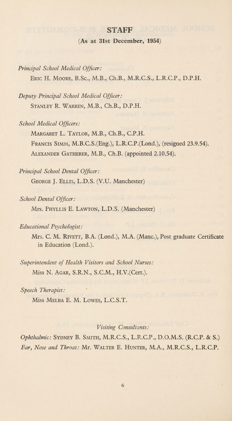 STAFF (As at 31st December, 1954) Principal School Medical Officer: Eric H. Moore, B.Sc., M.B., Ch.B., M.R.C.S., L.R.C.P., D.P.H. Deputy Principal School Medical Officer: Stanley R. Warren, M.B., Ch.B., D.P.H. School Medical Officers: Margaret L. Taylor, M.B., Ch.B., C.P.H. Francis Simm, M.B.C.S.(Eng.), L.R.C.P.(Lond.), (resigned 23.9.54). Alexander Gatherer, M.B., Ch.B. (appointed 2.10.54). Principal School Dental Officer: George J. Ellis, L.D.S. (V.U. Manchester) School Dental Officer: Mrs. Phyllis E. Lawton, L.D.S. (Manchester) Educational Psychologist: Mrs. C. M. Rivett, B.A. (Lond.), M.A. (Mane.), Post graduate Certificate in Education (Lond.). Superintendent of Health Visitors and School Nurses: Miss N. Agar, S.R.N., S.C.M., H.V.(Cert.). Speech Therapist: Miss Melba E. M. Lowes, L.C.S.T. Visiting Consultants: Ophthalmic: Sydney B. Smith, M.R.C.S., L.R.C.P., D.O.M.S. (R.C.P. & S.) Ear, Nose and Throat: Mr. Walter E. Hunter, M.A., M.R.C.S., L.R.C.P.