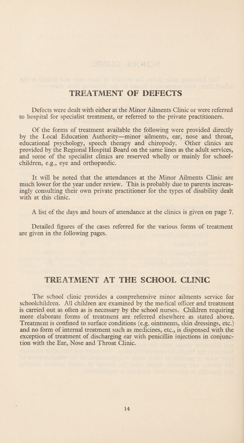 TREATMENT OF DEFECTS Defects were dealt with either at the Minor Ailments Clinic or were referred to hospital for specialist treatment, or referred to the private practitioners. Of the forms of treatment available the following were provided directly by the Local Education Authority-minor ailments, ear, nose and throat, educational psychology, speech therapy and chiropody. Other clinics are provided by the Regional Hospital Board on the same lines as the adult services, and some of the specialist clinics are reserved wholly or mainly for school- children, e.g., eye and orthopaedic. It will be noted that the attendances at the Minor Ailments Clinic are much lower for the year under review. This is probably due to parents increas¬ ingly consulting their own private practitioner for the types of disability dealt with at this clinic. A list of the days and hours of attendance at the clinics is given on page 7. Detailed figures of the cases referred for the various forms of treatment are given in the following pages. TREATMENT AT THE SCHOOL CLINIC The school clinic provides a comprehensive minor ailments service for schoolchildren. All children are examined by the medical officer and treatment is carried out as often as is necessary by the school nurses. Children requiring more elaborate forms of treatment are referred elsewhere as stated above. Treatment is confined to surface conditions (e.g. ointments, skin dressings, etc.) and no form of internal treatment such as medicines, etc., is dispensed with the exception of treatment of discharging ear with penicillin injections in conjunc¬ tion with the Ear, Nose and Throat Clinic.