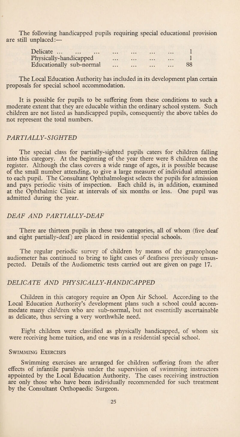 The following handicapped pupils requiring special educational provision are still unplaced:— Delicate ... ... ... ... ... ... ... 1 Physically-handicapped . 1 Educationally sub-normal . . 88 The Local Education Authority has included in its development plan certain proposals for special school accommodation. It is possible for pupils to be suffering from these conditions to such a moderate extent that they are educable within the ordinary school system. Such children are not listed as handicapped pupils, consequently the above tables do not represent the total numbers. PAR TIALLY-SIGHTED The special class for partially-sighted pupils caters for children falling into this category. At the beginning of the year there were 8 children on the register. Although the class covers a wide range of ages, it is possible because of the small number attending, to give a large measure of individual attention to each pupil. The Consultant Ophthalmologist selects the pupils for admission and pays periodic visits of inspection. Each child is, in addition, examined at the Ophthalmic Clinic at intervals of six months or less. One pupil was admitted during the year. DEAF AND PART I ALLY-DEAF There are thirteen pupils in these two categories, all of whom (five deaf and eight partially-deaf) are placed in residential special schools. The regular periodic survey of children by means of the gramophone audiometer has continued to bring to light cases of deafness previously unsus¬ pected. Details of the Audiometric tests carried out are given on page 17. DELICATE AND PHYSICALLY-HANDICAPPED Children in this category require an Open Air School. According to the Local Education Authority’s development plans such a school could accom¬ modate many children who are sub-normal, but not essentially ascertainable as delicate, thus serving a very worthwhile need. Eight children were classified as physically handicapped, of whom six were receiving home tuition, and one was in a residential special school. Swimming Exercises Swimming exercises are arranged for children suffering from the after effects of infantile paralysis under the supervision of swimming instructors appointed by the Local Education Authority. The cases receiving instruction are only those who have been individually recommended for such treatment by the Consultant Orthopaedic Surgeon.