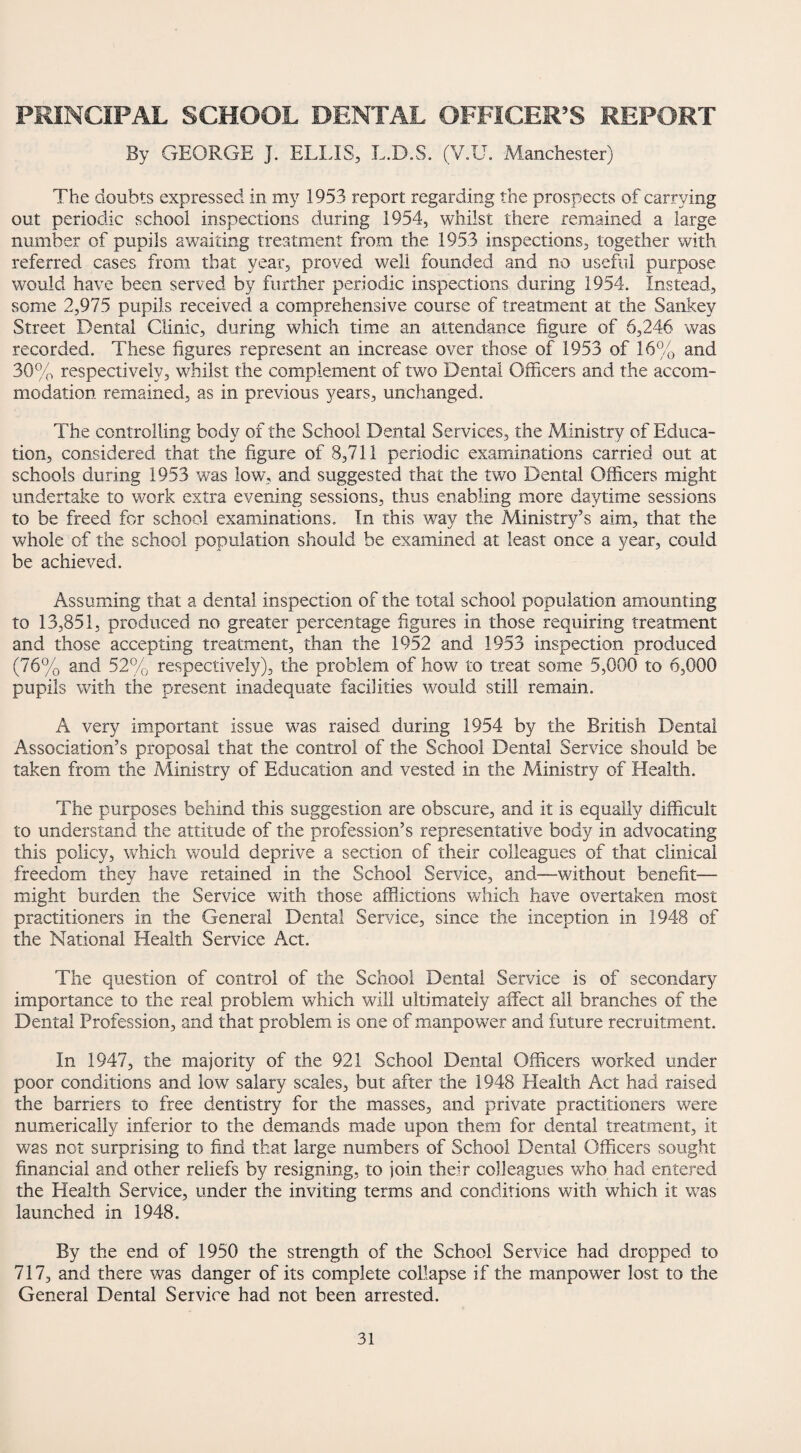 PRINCIPAL SCHOOL DENTAL OFFICER’S REPORT By GEORGE J. ELLIS, L.D.S. (V.U. Manchester) The doubts expressed in my 1953 report regarding the prospects of carrying out periodic school inspections during 1954, whilst there remained a large number of pupils awaiting treatment from the 1953 inspections, together with referred cases from that year, proved well founded and no useful purpose would have been served by further periodic inspections during 1954. Instead, SGme 2,975 pupils received a comprehensive course of treatment at the Sankey Street Dental Clinic, during which time an attendance figure of 6,246 was recorded. These figures represent an increase over those of 1953 of 16% and 30% respectively, whilst the complement of two Dental Officers and the accom¬ modation remained, as in previous years, unchanged. The controlling body of the School Dental Services, the Ministry of Educa¬ tion, considered that the figure of 8,711 periodic examinations carried out at schools during 1953 was low, and suggested that the two Dental Officers might undertake to work extra evening sessions, thus enabling more daytime sessions to be freed for school examinations. In this way the Ministry’s aim, that the whole of the school population should be examined at least once a year, could be achieved. Assuming that a dental inspection of the total school population amounting to 13,851, produced no greater percentage figures in those requiring treatment and those accepting treatment, than the 1952 and 1953 inspection produced (76% and 52% respectively), the problem of how to treat some 5,000 to 6,000 pupils with the present inadequate facilities would still remain. A very important issue was raised during 1954 by the British Dental Association’s proposal that the control of the School Dental Service should be taken from the Ministry of Education and vested in the Ministry of Health. The purposes behind this suggestion are obscure, and it is equally difficult to understand the attitude of the profession’s representative body in advocating this policy, which would deprive a section of their colleagues of that clinical freedom they have retained in the School Service, and—without benefit— might burden the Service with those afflictions which have overtaken most practitioners in the General Dental Service, since the inception in 1948 of the National Health Service Act. The question of control of the School Dental Service is of secondary importance to the real problem which will ultimately affect all branches of the Dental Profession, and that problem is one of manpower and future recruitment. In 1947, the majority of the 921 School Dental Officers worked under poor conditions and low salary scales, but after the 1948 Health Act had raised the barriers to free dentistry for the masses, and private practitioners were numerically inferior to the demands made upon them for dental treatment, it was not surprising to find that large numbers of School Dental Officers sought financial and other reliefs by resigning, to join their colleagues who had entered the Health Service, under the inviting terms and conditions with which it was launched in 1948. By the end of 1950 the strength of the School Service had dropped to 717, and there was danger of its complete collapse if the manpower lost to the General Dental Service had not been arrested.