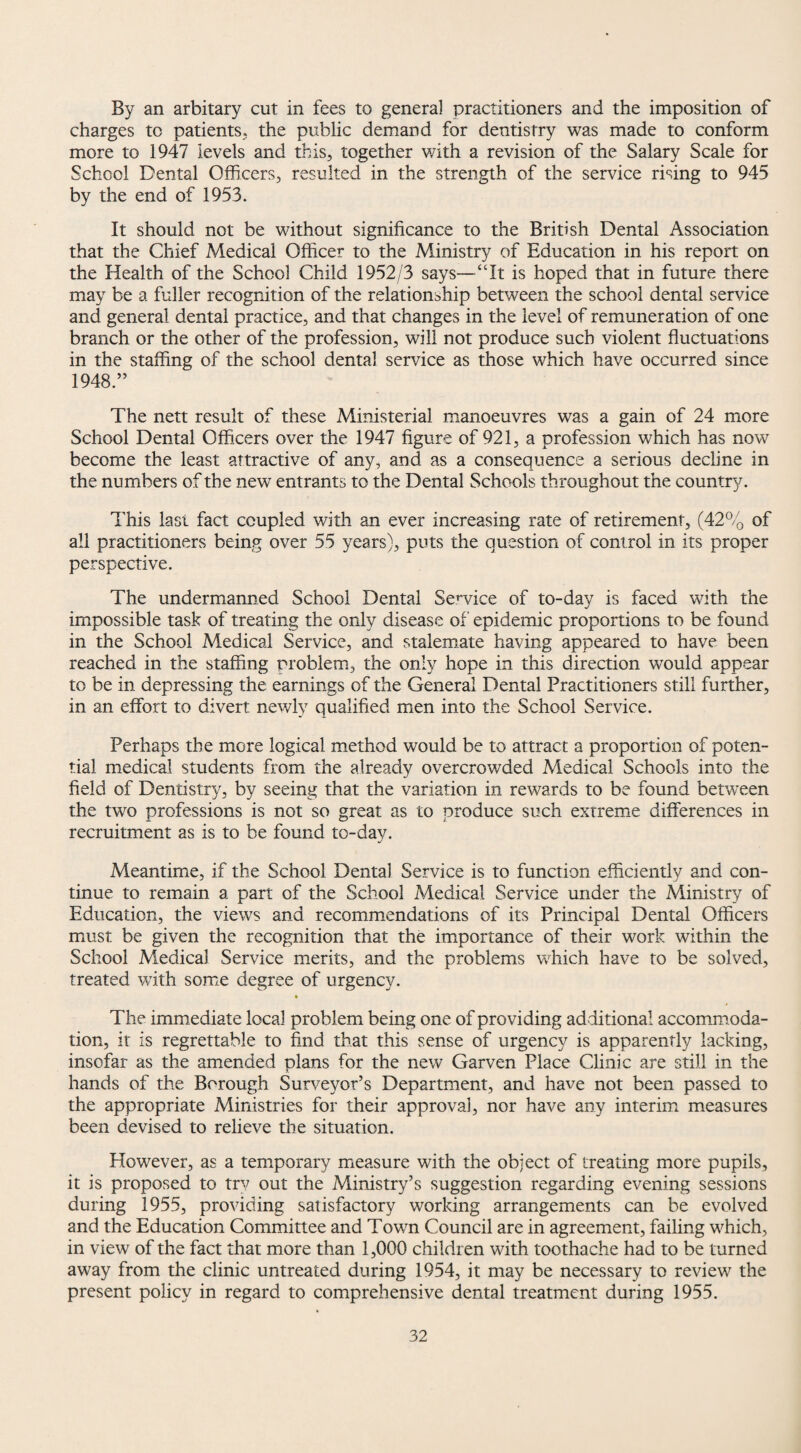 By an arbitary cut in fees to general practitioners and the imposition of charges to patients, the public demand for dentistry was made to conform more to 1947 levels and this, together with a revision of the Salary Scale for School Dental Officers, resulted in the strength of the service rising to 945 by the end of 1953. It should not be without significance to the British Dental Association that the Chief Medical Officer to the Ministry of Education in his report on the Health of the School Child 1952/3 says—“It is hoped that in future there may be a fuller recognition of the relationship between the school dental service and general dental practice, and that changes in the level of remuneration of one branch or the other of the profession, will not produce such violent fluctuations in the staffing of the school dental service as those which have occurred since 1948.” The nett result of these Ministerial manoeuvres was a gain of 24 more School Dental Officers over the 1947 figure of 921, a profession which has now become the least attractive of any, and as a consequence a serious decline in the numbers of the new entrants to the Dental Schools throughout the country. This Iasi fact coupled with an ever increasing rate of retirement, (42% of all practitioners being over 55 years), puts the question of control in its proper perspective. The undermanned School Dental Sendee of to-day is faced with the impossible task of treating the only disease of epidemic proportions to be found in the School Medical Service, and stalemate having appeared to have been reached in the staffing problem, the only hope in this direction would appear to be in depressing the earnings of the General Dental Practitioners still further, in an effort to divert newly qualified men into the School Service. Perhaps the more logical method would be to attract a proportion of poten¬ tial medical students from the already overcrowded Medical Schools into the field of Dentistry, by seeing that the variation in rewards to be found between the two professions is not so great as to produce such extreme differences in recruitment as is to be found to-day. Meantime, if the School Dental Service is to function efficiently and con¬ tinue to remain a part of the School Medical Service under the Ministry of Education, the views and recommendations of its Principal Dental Officers must be given the recognition that the importance of their work within the School Medical Service merits, and the problems which have to be solved, treated with some degree of urgency. The immediate local problem being one of providing additional accommoda¬ tion, it is regrettable to find that this sense of urgency is apparently lacking, insofar as the amended plans for the new Garven Place Clinic are still in the hands of the Borough Surveyor’s Department, and have not been passed to the appropriate Ministries for their approval, nor have any interim measures been devised to relieve the situation. However, as a temporary measure with the object of treating more pupils, it is proposed to try out the Ministry’s suggestion regarding evening sessions during 1955, providing satisfactory working arrangements can be evolved and the Education Committee and Town Council are in agreement, failing which, in view of the fact that more than 1,000 children with toothache had to be turned away from the clinic untreated during 1954, it may be necessary to review the present policy in regard to comprehensive dental treatment during 1955.