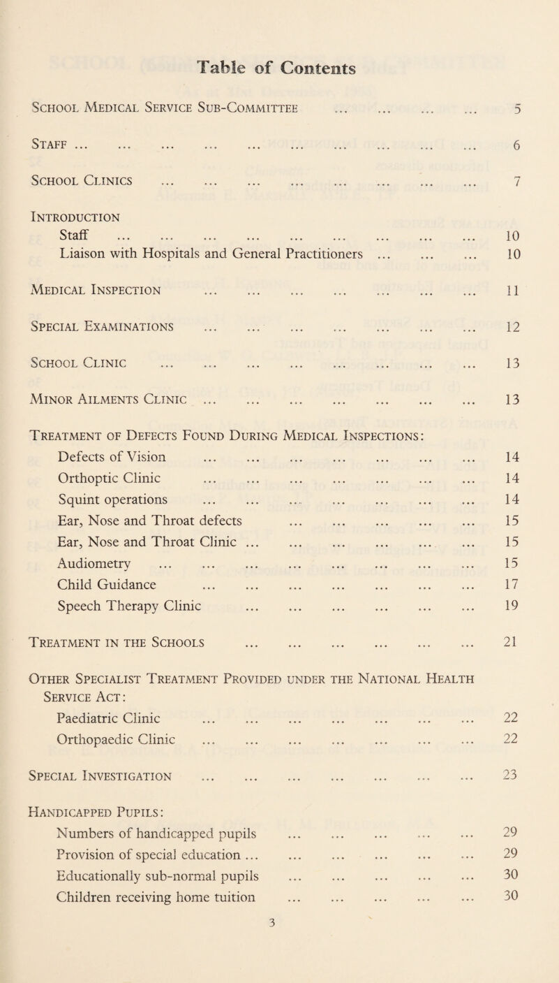 Table of Contents School Medical Service Sub-Committee S 'I' AFF . . . • • • • • • . a o t * « • a a aas School Clinics Introduction S I cl H aaa aaa aaa aaa aaa aaa Liaison with Hospitals and General Practitioners Medical Inspection .. Special Examinations .. School Clinic 5 6 7 10 10 11 12 13 Minor Ailments Clinic... 13 Treatment of Defects Found During Medical Inspections: Defects of Vision Orthoptic Clinic Squint operations ... ... . Ear, Nose and Throat defects Ear, Nose and Throat Clinic ... Audiometry Child Guidance Speech Therapy Clinic ... . 14 14 14 15 15 15 17 19 Treat/vIent in the Schools o 1 z 1 Other Specialist Treatment Provided under the National Health Service Act : Paediatric Clinic Orthopaedic Clinic 22 22 Special Investigation 23 Handicapped Pupils: Numbers of handicapped pupils Provision of special education ... Educationally sub-normal pupils Children receiving home tuition 29 29 30 30