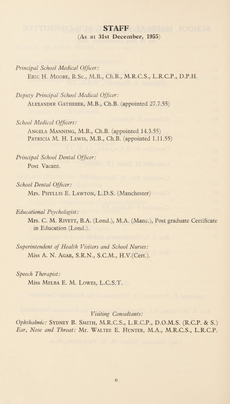 STAFF (As at 31st December, 1955) Principal School Medical Officer: Eric H. Moore, B.Sc., M.B., Ch.B., M.R.C.S., L.R.C.P., D.P.H. Deputy Principal School Medical Officer: Alexander Gatherer, M.B., Ch.B. (appointed 27.7.55) School Medical Officers: Angela Manning, M.B., Ch.B. (appointed 14.3.55) Patricia M. H. Lewis, M.B., Ch.B. (appointed 1.11.55) Principal School Dental Officer: Post Vacant. School Denial Officer: Mrs. Phyllis E, Lawton, L.D.S. (Manchester) Educational Psychologist: Mrs. C. M. Rivett, B.A. (Lond.), M.A. (Mane.), Post graduate Certificate in Education (Lond.). Superintendent of Health Visitors and School Nurses: Miss A. N. Agar, S.R.N., S.C.M., H.V.(Cert.). Speech Therapist: Miss Melba E. M. Lowes, L.C.S.T. Visiting Consultants: Ophthalmic: Sydney B. Smith, M.R.C.S., L.R.C.P., D.O.M.S. (R.C.P. & S.) Ear, Nose and Throat: Mr. Walter E. Hunter, M.A., M.R.C.S., L.R.C.P.