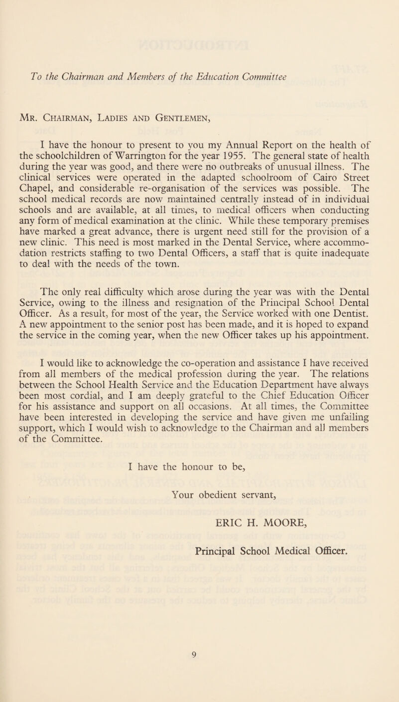 To the Chairman and Members of the Education Committee Mr. Chairman, Ladies and Gentlemen, I have the honour to present to you my Annual Report on the health of the schoolchildren of Warrington for the year 1955. The general state of health during the year was good, and there were no outbreaks of unusual illness. The clinical services were operated in the adapted schoolroom of Cairo Street Chapel, and considerable re- organisation of the services was possible. The school medical records are now maintained centrally instead of in individual schools and are available, at all times, to medical officers when conducting any form of medical examination at the clinic. While these temporary premises have marked a great advance, there is urgent need still for the provision of a new clinic. This need is most marked in the Dental Service, where accommo¬ dation restricts staffing to two Dental Officers, a staff that is quite inadequate to deal with the needs of the town. The only real difficulty which arose during the year was with the Dental Service, owing to the illness and resignation of the Principal School Dental Officer. As a result, for most of the year, the Service worked with one Dentist. A new appointment to the senior post has been made, and it is hoped to expand the service in the coming year, when the new Officer takes up his appointment. I would like to acknowledge the co-operation and assistance I have received from all members of the medical profession during the year. The relations between the School Health Service and the Education Department have always been most cordial, and I am deeply grateful to the Chief Education Officer for his assistance and support on all occasions. At all times, the Committee have been interested in developing the service and have given me unfailing support, which I would wish to acknowledge to the Chairman and all members of the Committee. I have the honour to be. Your obedient servant, ERIC H. MOORE, Principal School Medical Officer.