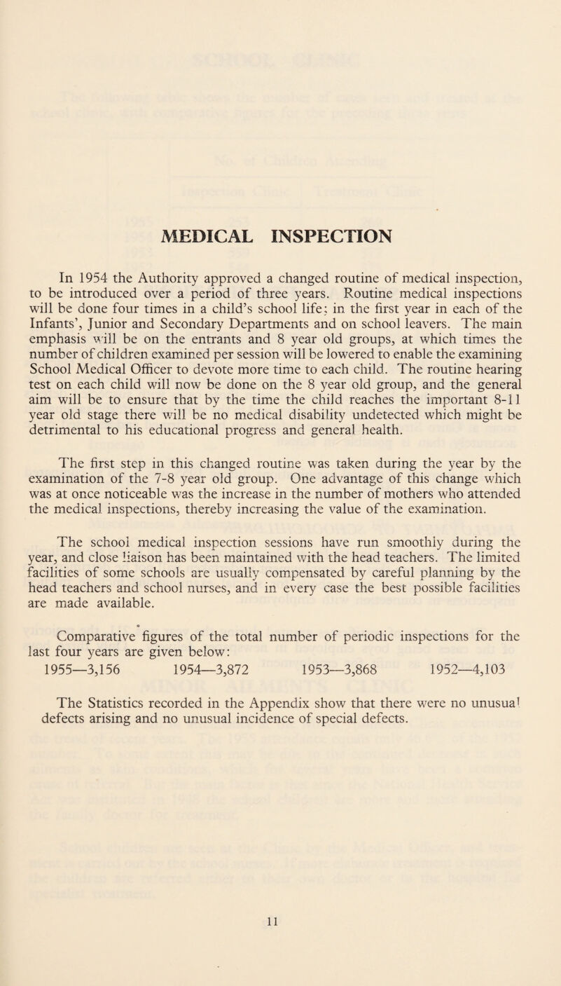MEDICAL INSPECTION In 1954 the Authority approved a changed routine of medical inspection, to be introduced over a period of three years. Routine medical inspections will be done four times in a child’s school life; in the first year in each of the Infants’, Junior and Secondary Departments and on school leavers. The main emphasis will be on the entrants and 8 year old groups, at which times the number of children examined per session will be lowered to enable the examining School Medical Officer to devote more time to each child. The routine hearing test on each child will now be done on the 8 year old group, and the general aim will be to ensure that by the time the child reaches the important 8-11 year old stage there will be no medical disability undetected which might be detrimental to his educational progress and general health. The first step in this changed routine was taken during the year by the examination of the 7-8 year old group. One advantage of this change which was at once noticeable was the increase in the number of mothers who attended the medical inspections, thereby increasing the value of the examination. The school medical inspection sessions have run smoothly during the year, and close liaison has been maintained with the head teachers. The limited facilities of some schools are usually compensated by careful planning by the head teachers and school nurses, and in every case the best possible facilities are made available. e Comparative figures of the total number of periodic inspections for the last four years are given below: 1955—3,156 1954—3,872 1953—3,868 1952—4,103 The Statistics recorded in the Appendix show that there were no unusual defects arising and no unusual incidence of special defects.