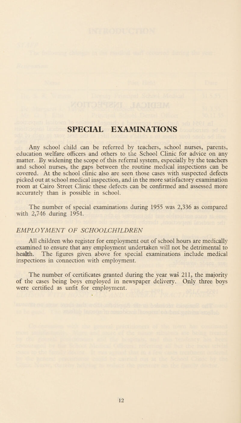 SPECIAL EXAMINATIONS Any school child can be referred by teachers, school nurses, parents, education welfare officers and others to the School Clinic for advice on any matter. By widening the scope of this referral system, especially by the teachers and school nurses, the gaps between the routine medical inspections can be covered. At the school clinic also are seen those cases with suspected defects picked out at school medical inspection, and in the more satisfactory examination room at Cairo Street Clinic these defects can be confirmed and assessed more accurately than is possible in school. The number of special examinations during 1955 was 2,336 as compared with 2,746 during 1954. EMPLOYMENT OF SCHOOLCHILDREN All children who register for employment out of school hours are medically examined to ensure that any employment undertaken will not be detrimental to health. The figures given above for special examinations include medical inspections in connection with employment. The number of certificates granted during the year was 211, the majority of the cases being boys employed in newspaper delivery. Only three boys were certified as unfit for employment.