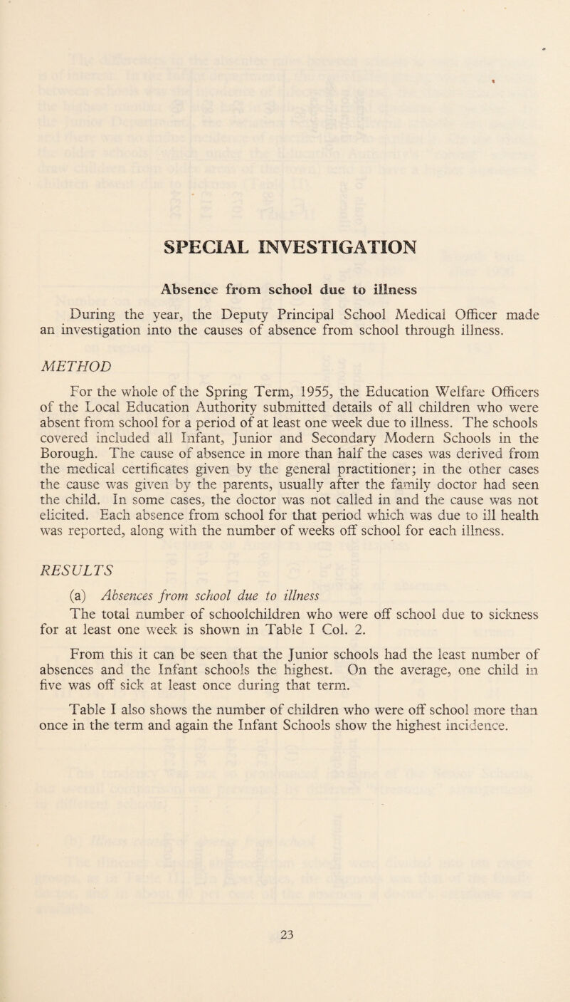 * SPECIAL INVESTIGATION Absence from school due to illness During the year, the Deputy PrincipaJ School Medical Officer made an investigation into the causes of absence from school through illness. METHOD For the whole of the Spring Term, 1955, the Education Welfare Officers of the Local Education Authority submitted details of all children who were absent from school for a period of at least one week due to illness. The schools covered included ail Infant, Junior and Secondary Modern Schools in the Borough. The cause of absence in more than half the cases was derived from the medical certificates given by the general practitioner; in the other cases the cause was given by the parents, usually after the family doctor had seen the child. In some cases, the doctor was not called in and the cause was not elicited. Each absence from school for that period which was due to ill health was reported, along with the number of weeks off school for each illness. RESULTS (a) Absences from school due to illness The total number of schoolchildren who were off school due to sickness for at least one week is shown in Table I Col. 2. From this it can be seen that the Junior schools had the least number of absences and the Infant schools the highest. On the average, one child in five was off sick at least once during that term. Table I also shows the number of children who were off school more than once in the term and again the Infant Schools show the highest incidence.
