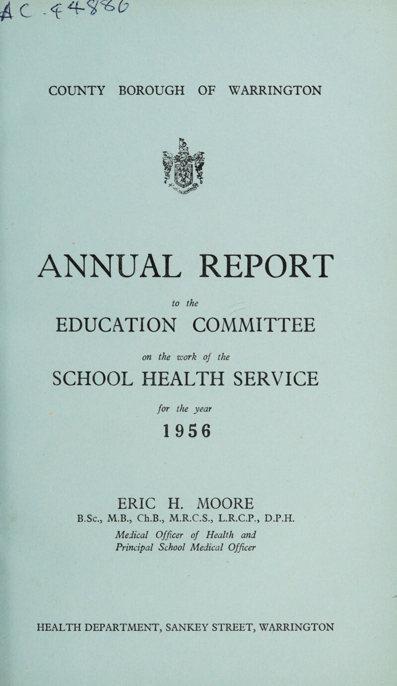 ANNUAL REPORT to the EDUCATION COMMITTEE on the work oj the SCHOOL HEALTH SERVICE for the year 1956 ERIC H. MOORE B.Sc., M.B., Ch.B., M.R.C.S., L.R.C.P., D.P.H. Medical Officer of Health and Principal School Medical Officer