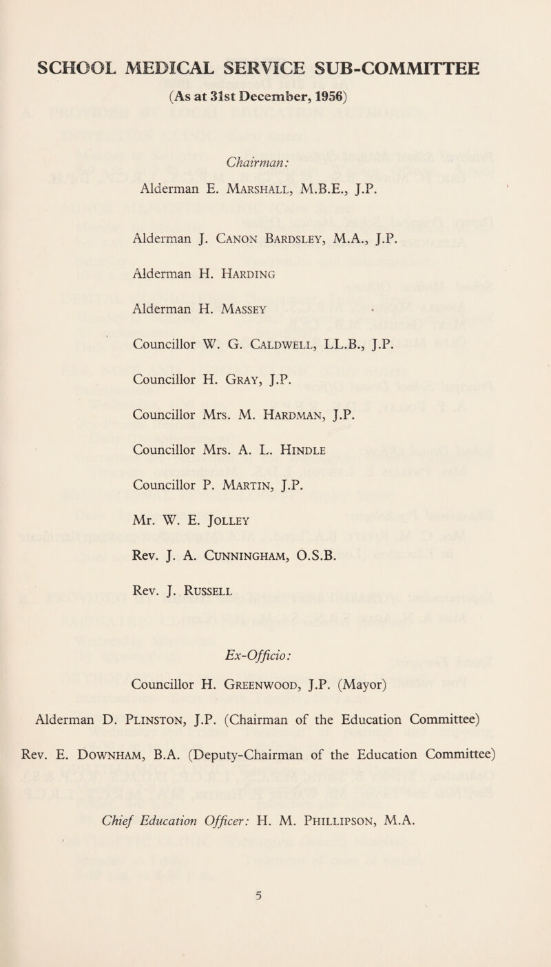 SCHOOL MEDICAL SERVICE SUB-COMMITTEE (As at 31st December, 1956) Chairman: Alderman E. Marshall, J.P. Alderman J. Canon Bardsley, M.A., J.P. Alderman H. Harding Alderman H. Massey Councillor W. G. Caldwell, LL.B., J.P. Councillor H. Gray, J.P. Councillor Mrs. M. Hardman, J.P. Councillor Mrs. A. L. Hindle Councillor P. Martin, J.P. Mr. W. E. Jolley Rev. J. A. Cunningham, O.S.B. Rev. J. Russell Ex-Officio: Councillor H. Greenwood, J.P. (Mayor) Alderman D. Plinston, J.P. (Chairman of the Education Committee) Rev. E. Downham, B.A. (Deputy-Chairman of the Education Committee) Chief Education Officer: H. M. Phillipson, M.A.