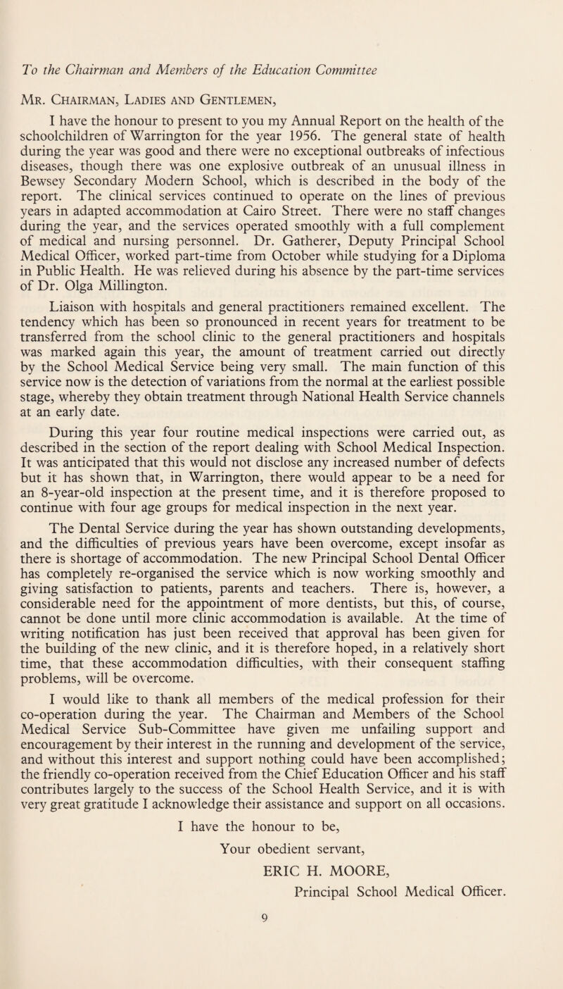 To the Chairman and Members of the Education Committee Mr. Chairman, Ladies and Gentlemen, I have the honour to present to you my Annual Report on the health of the schoolchildren of Warrington for the year 1956. The general state of health during the year was good and there were no exceptional outbreaks of infectious diseases, though there was one explosive outbreak of an unusual illness in Bewsey Secondary Modern School, which is described in the body of the report. The clinical services continued to operate on the lines of previous years in adapted accommodation at Cairo Street. There were no staff changes during the year, and the services operated smoothly with a full complement of medical and nursing personnel. Dr. Gatherer, Deputy Principal School Medical Officer, worked part-time from October while studying for a Diploma in Public Health. He was relieved during his absence by the part-time services of Dr. Olga Millington. Liaison with hospitals and general practitioners remained excellent. The tendency which has been so pronounced in recent years for treatment to be transferred from the school clinic to the general practitioners and hospitals was marked again this year, the amount of treatment carried out directly by the School Medical Service being very small. The main function of this service now is the detection of variations from the normal at the earliest possible stage, whereby they obtain treatment through National Health Service channels at an early date. During this year four routine medical inspections were carried out, as described in the section of the report dealing with School Medical Inspection. It was anticipated that this would not disclose any increased number of defects but it has shown that, in Warrington, there would appear to be a need for an 8-year-old inspection at the present time, and it is therefore proposed to continue with four age groups for medical inspection in the next year. The Dental Service during the year has shown outstanding developments, and the difficulties of previous years have been overcome, except insofar as there is shortage of accommodation. The new Principal School Dental Officer has completely re-organised the service which is now working smoothly and giving satisfaction to patients, parents and teachers. There is, however, a considerable need for the appointment of more dentists, but this, of course, cannot be done until more clinic accommodation is available. At the time of writing notification has just been received that approval has been given for the building of the new clinic, and it is therefore hoped, in a relatively short time, that these accommodation difficulties, with their consequent staffing problems, will be overcome. I would like to thank all members of the medical profession for their co-operation during the year. The Chairman and Members of the School Medical Service Sub-Committee have given me unfailing support and encouragement by their interest in the running and development of the service, and without this interest and support nothing could have been accomplished; the friendly co-operation received from the Chief Education Officer and his staff contributes largely to the success of the School Health Service, and it is with very great gratitude I acknowledge their assistance and support on all occasions. I have the honour to be, Your obedient servant, ERIC H. MOORE, Principal School Medical Officer.