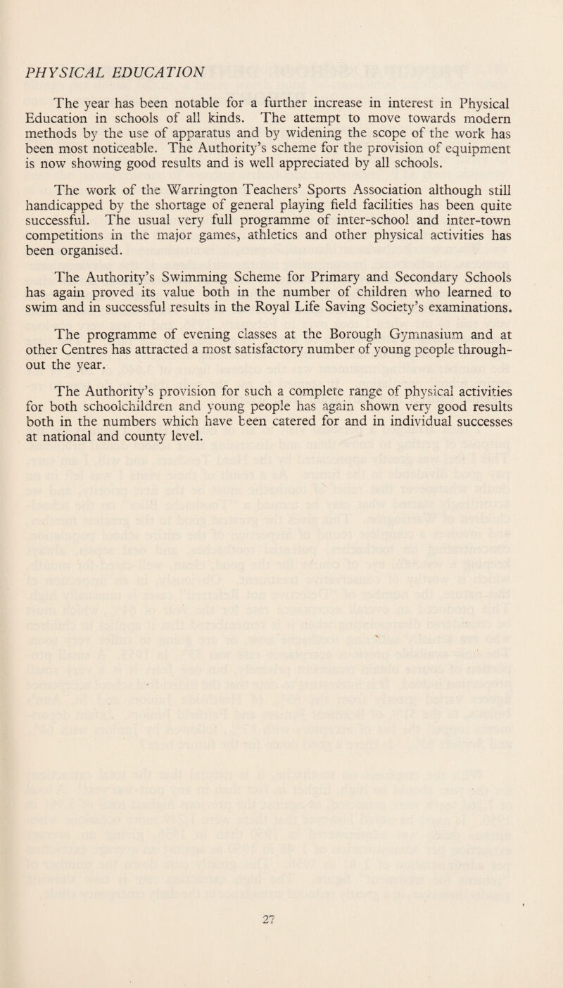 PHYSICAL EDUCATION The year has been notable for a further increase in interest in Physical Education in schools of all kinds. The attempt to move towards modern methods by the use of apparatus and by widening the scope of the work has been most noticeable. The Authority’s scheme for the provision of equipment is now showing good results and is well appreciated by all schools. The work of the Warrington Teachers’ Sports Association although still handicapped by the shortage of general playing field facilities has been quite successful. The usual very full programme of inter-school and inter-town competitions in the major games, athletics and other physical activities has been organised. The Authority’s Swimming Scheme for Primary and Secondary Schools has again proved its value both in the number of children who learned to swim and in successful results in the Royal Life Saving Society’s examinations. The programme of evening classes at the Borough Gymnasium and at other Centres has attracted a most satisfactory number of young people through¬ out the year. The Authority’s provision for such a complete range of physical activities for both schoolchildren and young people has again shown very good results both in the numbers wTich have been catered for and in individual successes at national and county level.