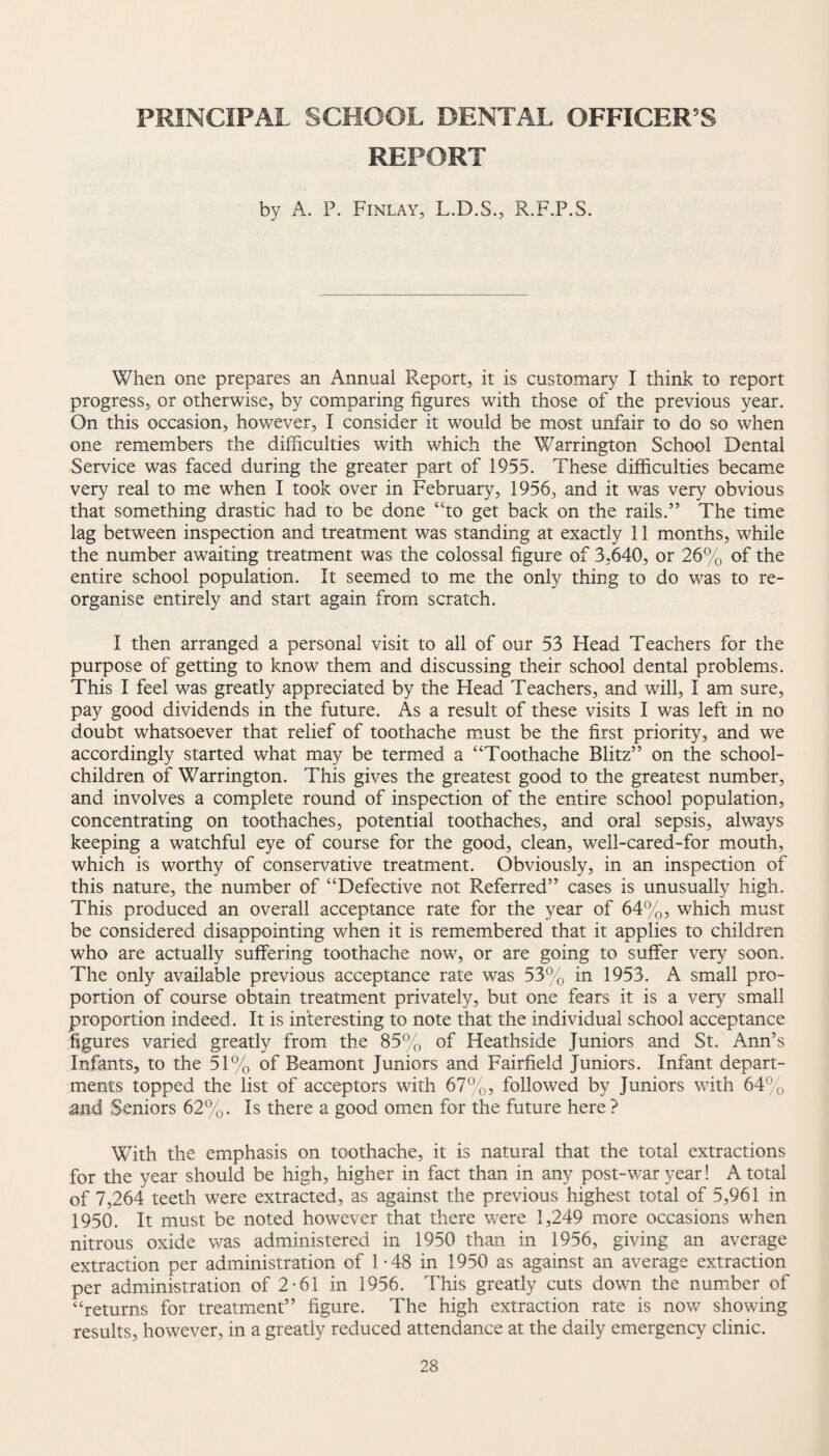 PRINCIPAL SCHOOL DENTAL OFFICER’S REPORT by A. P. Finlay, L.D.S., R.F.P.S. When one prepares an Annual Report, it is customary I think to report progress, or otherwise, by comparing figures with those of the previous year. On this occasion, however, I consider it would be most unfair to do so when one remembers the difficulties with which the Warrington School Dental Service was faced during the greater part of 1955. These difficulties became very real to me when I took over in February, 1956, and it was very obvious that something drastic had to be done “to get back on the rails.” The time lag between inspection and treatment was standing at exactly 11 months, while the number awaiting treatment was the colossal figure of 3,640, or 26% of the entire school population. It seemed to me the only thing to do was to re¬ organise entirely and start again from scratch. I then arranged a personal visit to all of our 53 Head Teachers for the purpose of getting to know them and discussing their school dental problems. This I feel was greatly appreciated by the Head Teachers, and will, I am sure, pay good dividends in the future. As a result of these visits I was left in no doubt whatsoever that relief of toothache must be the first priority, and we accordingly started what may be termed a “Toothache Blitz” on the school- children of Warrington. This gives the greatest good to the greatest number, and involves a complete round of inspection of the entire school population, concentrating on toothaches, potential toothaches, and oral sepsis, always keeping a watchful eye of course for the good, clean, well-cared-for mouth, which is worthy of conservative treatment. Obviously, in an inspection of this nature, the number of “Defective not Referred” cases is unusually high. This produced an overall acceptance rate for the year of 64%, which must be considered disappointing when it is remembered that it applies to children who are actually suffering toothache now, or are going to suffer very soon. The only available previous acceptance rate was 53% in 1953. A small pro¬ portion of course obtain treatment privately, but one fears it is a very small proportion indeed. It is interesting to note that the individual school acceptance figures varied greatly from the 85% of Heathside Juniors and St. Ann’s Infants, to the 51% of Beamont Juniors and Fairfield Juniors. Infant depart¬ ments topped the list of acceptors with 67%, followed by Juniors with 64% and Seniors 62%. Is there a good omen for the future here ? With the emphasis on toothache, it is natural that the total extractions for the year should be high, higher in fact than in any post-war year! A total of 7,264 teeth were extracted, as against the previous highest total of 5,961 in 1950. It must be noted however that there wTere 1,249 more occasions when nitrous oxide was administered in 1950 than in 1956, giving an average extraction per administration of 1-48 in 1950 as against an average extraction per administration of 2-61 in 1956. This greatly cuts down the number of “returns for treatment” figure. The high extraction rate is now showing results, however, in a greatly reduced attendance at the daily emergency clinic.