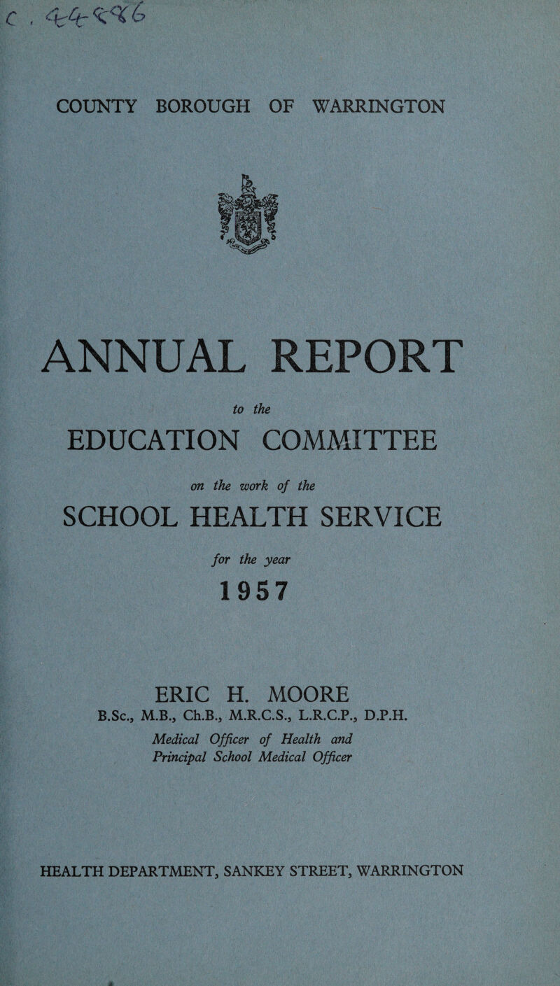 ANNUAL REPORT to the EDUCATION COMMITTEE on the work of the SCHOOL HEALTH SERVICE for the year 1957 ERIC H. MOORE B.Sc., M.B., Ch.B., M.R.C.S., L.R.C.P., D.P.H. Medical Officer of Health and Principal School Medical Officer HEALTH DEPARTMENT, SANKEY STREET, WARRINGTON A