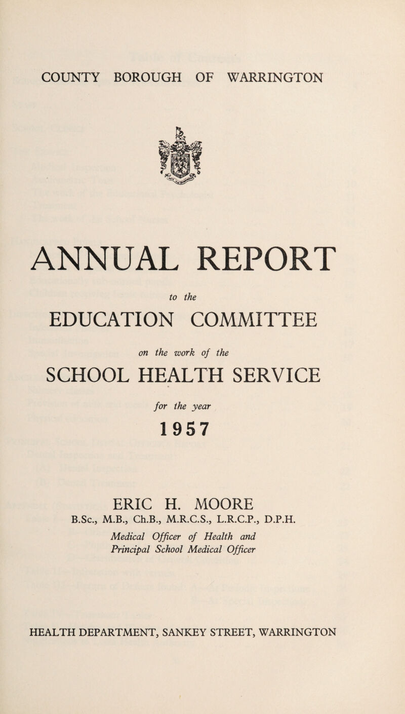 ANNUAL REPORT to the EDUCATION COMMITTEE on the work of the SCHOOL HEALTH SERVICE for the year 1957 ERIC H. MOORE B.Sc., M.B., Ch.B., M.R.C.S., L.R.C.P., D.P.H. Medical Officer of Health and Principal School Medical Officer HEALTH DEPARTMENT, SANKEY STREET, WARRINGTON