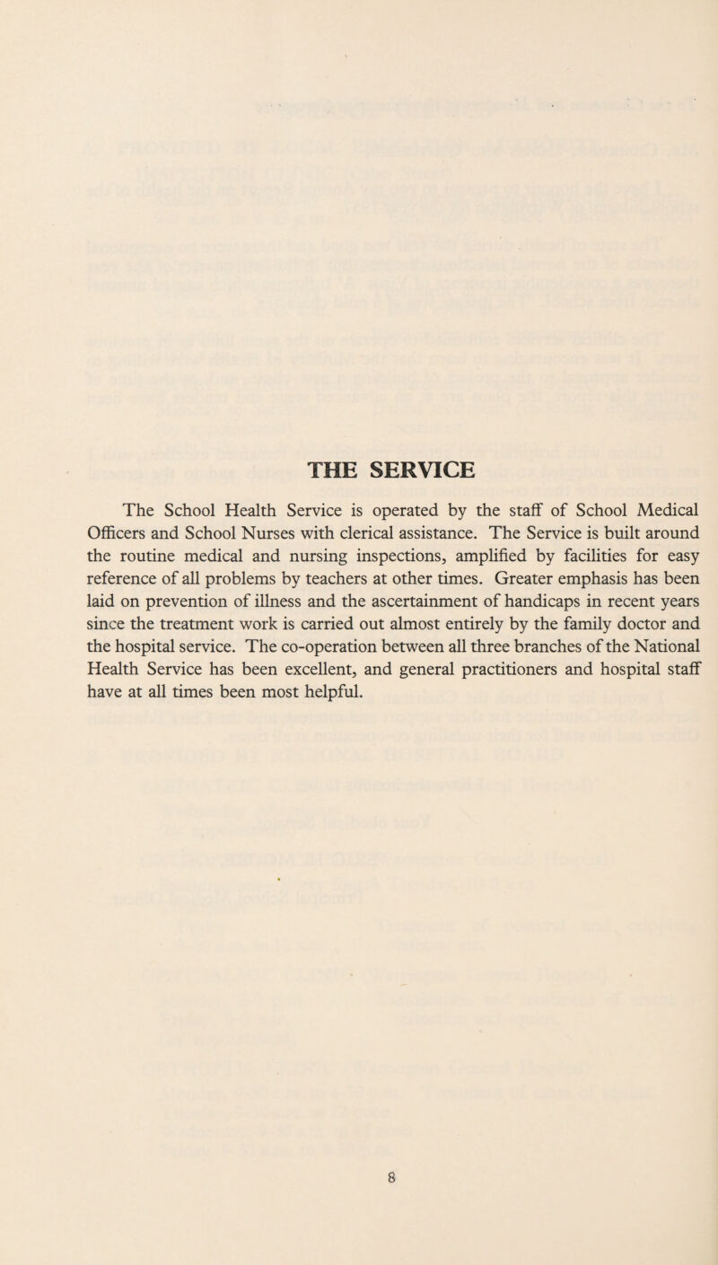 THE SERVICE The School Health Service is operated by the staff of School Medical Officers and School Nurses with clerical assistance. The Service is built around the routine medical and nursing inspections, amplified by facilities for easy reference of all problems by teachers at other times. Greater emphasis has been laid on prevention of illness and the ascertainment of handicaps in recent years since the treatment work is carried out almost entirely by the family doctor and the hospital service. The co-operation between all three branches of the National Health Service has been excellent, and general practitioners and hospital staff have at all times been most helpful.