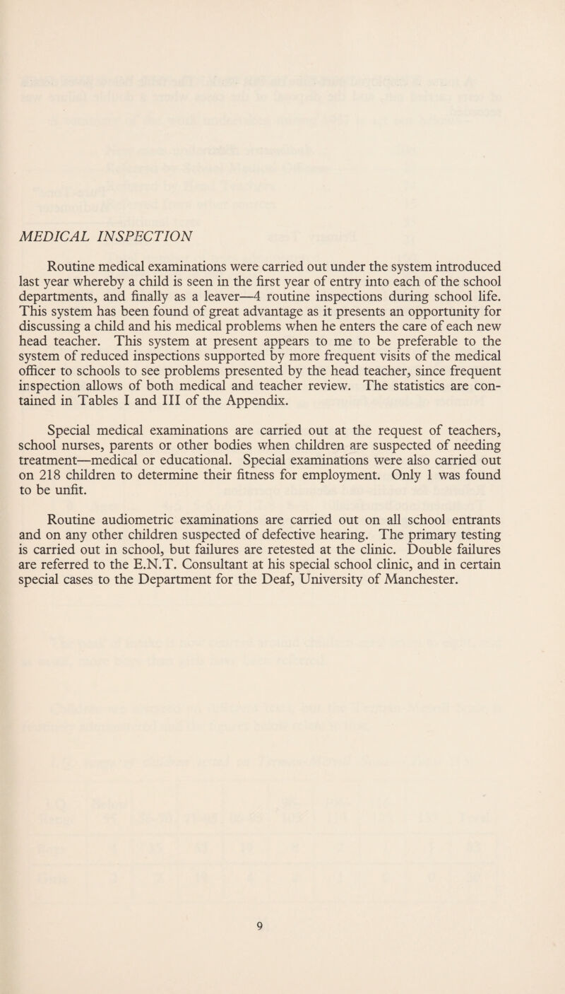 MEDICAL INSPECTION Routine medical examinations were carried out under the system introduced last year whereby a child is seen in the first year of entry into each of the school departments, and finally as a leaver—4 routine inspections during school life. This system has been found of great advantage as it presents an opportunity for discussing a child and his medical problems when he enters the care of each new head teacher. This system at present appears to me to be preferable to the system of reduced inspections supported by more frequent visits of the medical officer to schools to see problems presented by the head teacher, since frequent inspection allows of both medical and teacher review. The statistics are con¬ tained in Tables I and III of the Appendix. Special medical examinations are carried out at the request of teachers, school nurses, parents or other bodies when children are suspected of needing treatment—medical or educational. Special examinations were also carried out on 218 children to determine their fitness for employment. Only 1 was found to be unfit. Routine audiometric examinations are carried out on all school entrants and on any other children suspected of defective hearing. The primary testing is carried out in school, but failures are retested at the clinic. Double failures are referred to the E.N.T. Consultant at his special school clinic, and in certain special cases to the Department for the Deaf, University of Manchester.