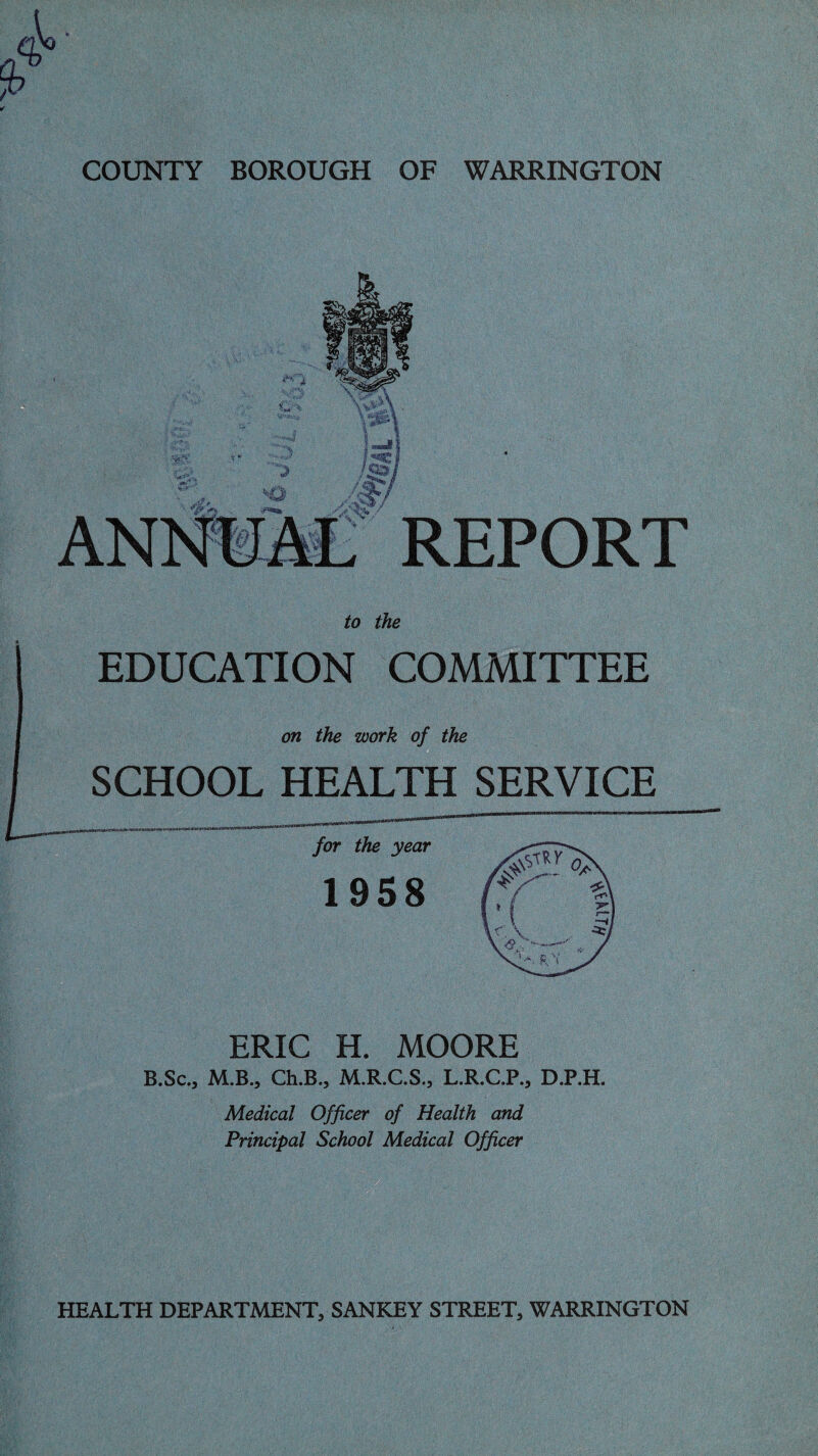 -.'Vi ?' • >*:■■ -i-.v;.: 3 «**»» REPORT to the EDUCATION COMMITTEE on the work of the SCHOOL HEALTH SERVICE for the year 1958 0. ['( r^>\ v\ —i! V V Zcj ERIC H. MOORE B.Sc., M.B., Ch.B., M.R.C.S., L.R.C.P., D.P.H. Medical Officer of Health and Principal School Medical Officer