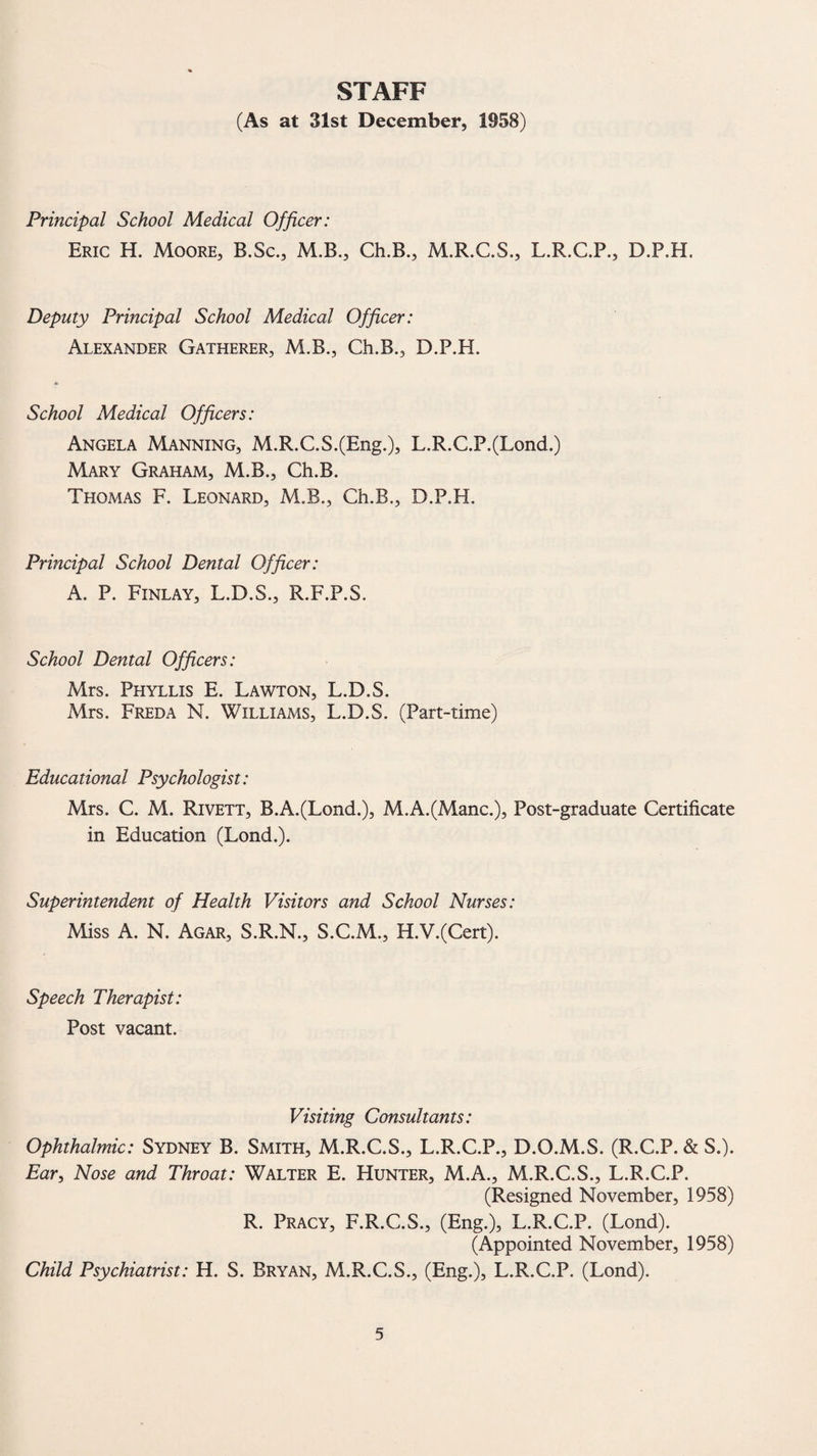 STAFF (As at 31st December, 1958) Principal School Medical Officer: Eric H. Moore, B.Sc., M.B., Ch.B., M.R.C.S., L.R.C.P., D.P.H. Deputy Principal School Medical Officer: Alexander Gatherer, M.B., Ch.B., D.P.H. School Medical Officers: Angela Manning, M.R.C.S.(Eng.), L.R.C.P.(Lond.) Mary Graham, M.B., Ch.B. Thomas F. Leonard, M.B., Ch.B., D.P.H. Principal School Dental Officer: A. P. Finlay, L.D.S., R.F.P.S. School Dental Officers: Mrs. Phyllis E. Lawton, L.D.S. Mrs. Freda N. Williams, L.D.S. (Part-time) Educational Psychologist: Mrs. C. M. Rivett, B.A.(Lond.), M.A.(Manc.), Post-graduate Certificate in Education (Lond.). Superintendent of Health Visitors and School Nurses: Miss A. N. Agar, S.R.N., S.C.M., H.V.(Cert). Speech Therapist: Post vacant. Visiting Consultants: Ophthalmic: Sydney B. Smith, M.R.C.S., L.R.C.P., D.O.M.S. (R.C.P. & S.). Ear, Nose and Throat: Walter E. Hunter, M.A., M.R.C.S., L.R.C.P. (Resigned November, 1958) R. Pracy, F.R.C.S., (Eng.), L.R.C.P. (Lond). (Appointed November, 1958) Child Psychiatrist: H. S. Bryan, M.R.C.S., (Eng.), L.R.C.P. (Lond).
