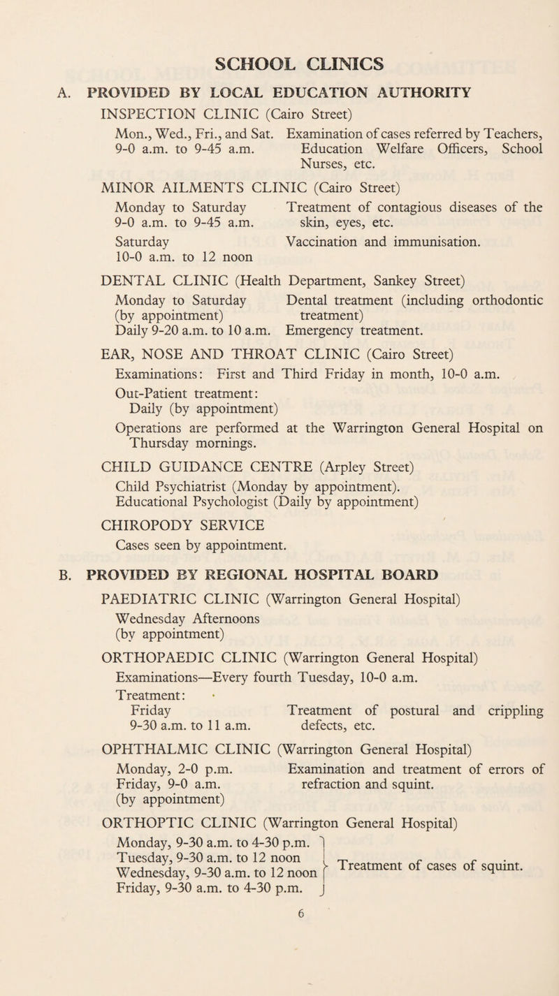 SCHOOL CLINICS A. PROVIDED BY LOCAL EDUCATION AUTHORITY INSPECTION CLINIC (Cairo Street) Mon., Wed., Fri., and Sat. Examination of cases referred by Teachers, 9-0 a.m. to 9-45 a.m. Education Welfare Officers, School Nurses, etc. MINOR AILMENTS CLINIC (Cairo Street) Monday to Saturday Treatment of contagious diseases of the 9- 0 a.m. to 9-45 a.m. skin, eyes, etc. Saturday Vaccination and immunisation. 10- 0 a.m. to 12 noon DENTAL CLINIC (Health Department, Sankey Street) Monday to Saturday Dental treatment (including orthodontic (by appointment) treatment) Daily 9-20 a.m. to 10 a.m. Emergency treatment. EAR, NOSE AND THROAT CLINIC (Cairo Street) Examinations: First and Third Friday in month, 10-0 a.m. Out-Patient treatment: Daily (by appointment) Operations are performed at the Warrington General Hospital on Thursday mornings. CHILD GUIDANCE CENTRE (Arpley Street) Child Psychiatrist (Monday by appointment). Educational Psychologist (Daily by appointment) CHIROPODY SERVICE Cases seen by appointment. B. PROVIDED BY REGIONAL HOSPITAL BOARD PAEDIATRIC CLINIC (Warrington General Hospital) Wednesday Afternoons (by appointment) ORTHOPAEDIC CLINIC (Warrington General Hospital) Examinations—Every fourth Tuesday, 10-0 a.m. Treatment: Friday Treatment of postural and crippling 9-30 a.m. to 11 a.m. defects, etc. OPHTHALMIC CLINIC (Warrington General Hospital) Monday, 2-0 p.m. Examination and treatment of errors of Friday, 9-0 a.m. refraction and squint. (by appointment) ORTHOPTIC CLINIC (Warrington General Hospital) Monday, 9-30 a.m. to 4-30 p.m. Tuesday, 9-30 a.m. to 12 noon Wednesday, 9-30 a.m. to 12 noon Friday, 9-30 a.m. to 4-30 p.m. 1 > Treatment of cases of squint.