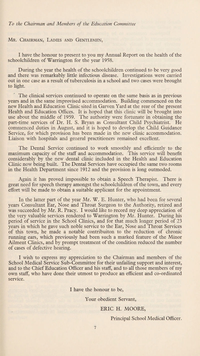 To the Chairman and Members of the Education Committee Mr. Chairman, Ladies and Gentlemen, I have the honour to present to you my Annual Report on the health of the schoolchildren of Warrington for the year 1958. During the year the health of the schoolchildren continued to be very good and there was remarkably little infectious disease. Investigations were carried out in one case as a result of tuberculosis in a school and two cases were brought to light. The clinical services continued to operate on the same basis as in previous years and in the same improvised accommodation. Building commenced on the new Health and Education Clinic sited in Garven Yard at the rear of the present Health and Education Offices. It is hoped that this clinic will be brought into use about the middle of 1959. The authority were fortunate in obtaining the part-time services of Dr. H. S. Bryan as Consultant Child Psychiatrist. He commenced duties in August, and it is hoped to develop the Child Guidance Service, for which provision has been made in the new clinic accommodation. Liaison with hospitals and general practitioners remained excellent. The Dental Service continued to work smoothly and efficiently to the maximum capacity of the staff and accommodation. This service will benefit considerably by the new dental clinic included in the Health and Education Clinic now being built. The Dental Services have occupied the same two rooms in the Health Department since 1912 and the provision is long outmoded. Again it has proved impossible to obtain a Speech Therapist. There is great need for speech therapy amongst the schoolchildren of the town, and every effort will be made to obtain a suitable applicant for the appointment. In the latter part of the year Mr. W. E. Hunter, who had been for several years Consultant Ear, Nose and Throat Surgeon to the Authority, retired and was succeeded by Mr. R. Pracy. I would like to record my deep appreciation of the very valuable services rendered to Warrington by Mr. Hunter. During his period of service in the School Clinics, and for that much longer period of 23 years in which he gave such noble service to the Ear, Nose and Throat Services of this town, he made a notable contribuiton to the reduction of chronic running ears, which previously had been such a marked feature of the Minor Ailment Clinics, and by prompt treatment of the condition reduced the number of cases of defective hearing. I wish to express my appreciation to the Chairman and members of the School Medical Service Sub-Committee for their unfailing support and interest, and to the Chief Education Officer and his staff, and to all those members of my own staff, who have done their utmost to produce an efficient and co-ordinated service. I have the honour to be. Your obedient Servant, ERIC H. MOORE, Principal School Medical Officer.