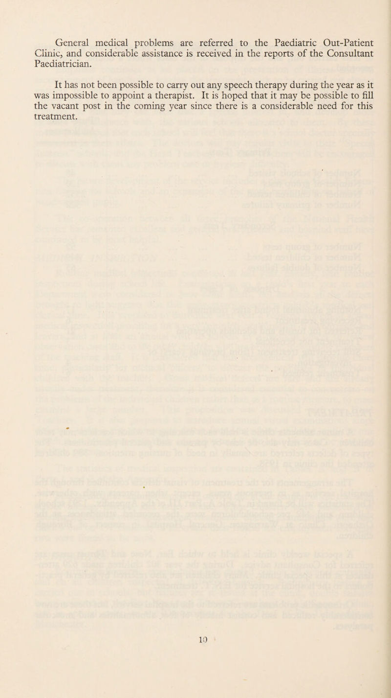 General medical problems are referred to the Paediatric Out-Patient Clinic, and considerable assistance is received in the reports of the Consultant Paediatrician. It has not been possible to carry out any speech therapy during the year as it was impossible to appoint a therapist. It is hoped that it may be possible to fill the vacant post in the coming year since there is a considerable need for this treatment.
