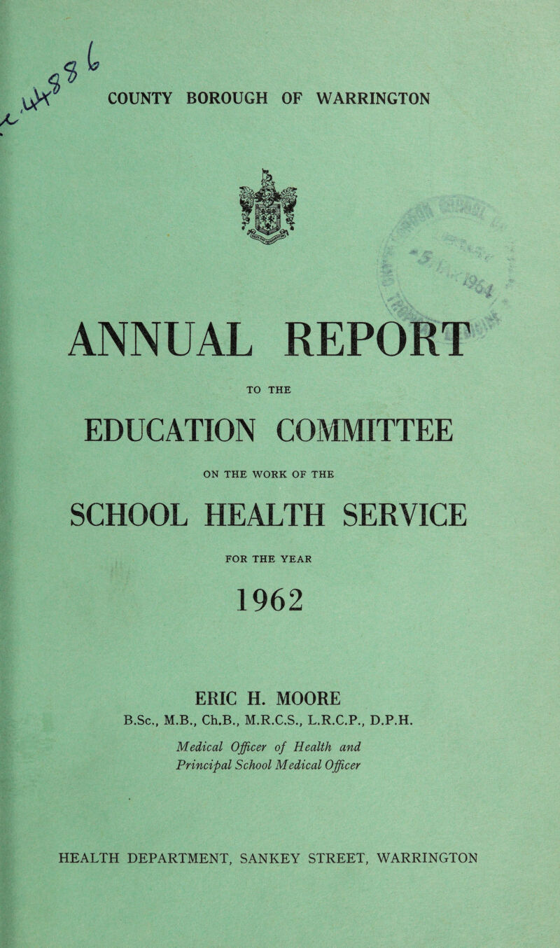 ANNUAL REPORT TO THE EDUCATION COMMITTEE ON THE WORK OF THE SCHOOL HEALTH SERVICE FOR THE YEAR 1962 ERIC H. MOORE B.Sc,, M.B., Ch.B., M.R.C.S., L.R.C.P., D.P.H. Medical Officer of Health and Principal School Medical Officer