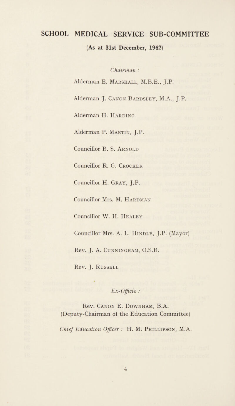 SCHOOL MEDICAL SERVICE SUB-COMMITTEE (As at 31st December, 1962) Chairman : Alderman E. Marshall, M.B.E., J.P. Alderman J. Canon Bardsley, M.A., J.P. Alderman H. Harding Alderman P. Martin, J.P. Councillor B. S. Arnold Councillor R. G. Crocker Councillor H. Gray, J.P. Councillor Mrs. M. Hardman Councillor W. H. Healey Councillor Mrs. A. L. Hindle, J.P. (Mayor) Rev. J. A. Cunningham, O.S.B. Rev. J. Russell * Ex-Officio : Rev. Canon E. Downham, B.A. (Deputy-Chairman of the Education Committee) Chief Education Officer : H. M. Phillipson, M.A.