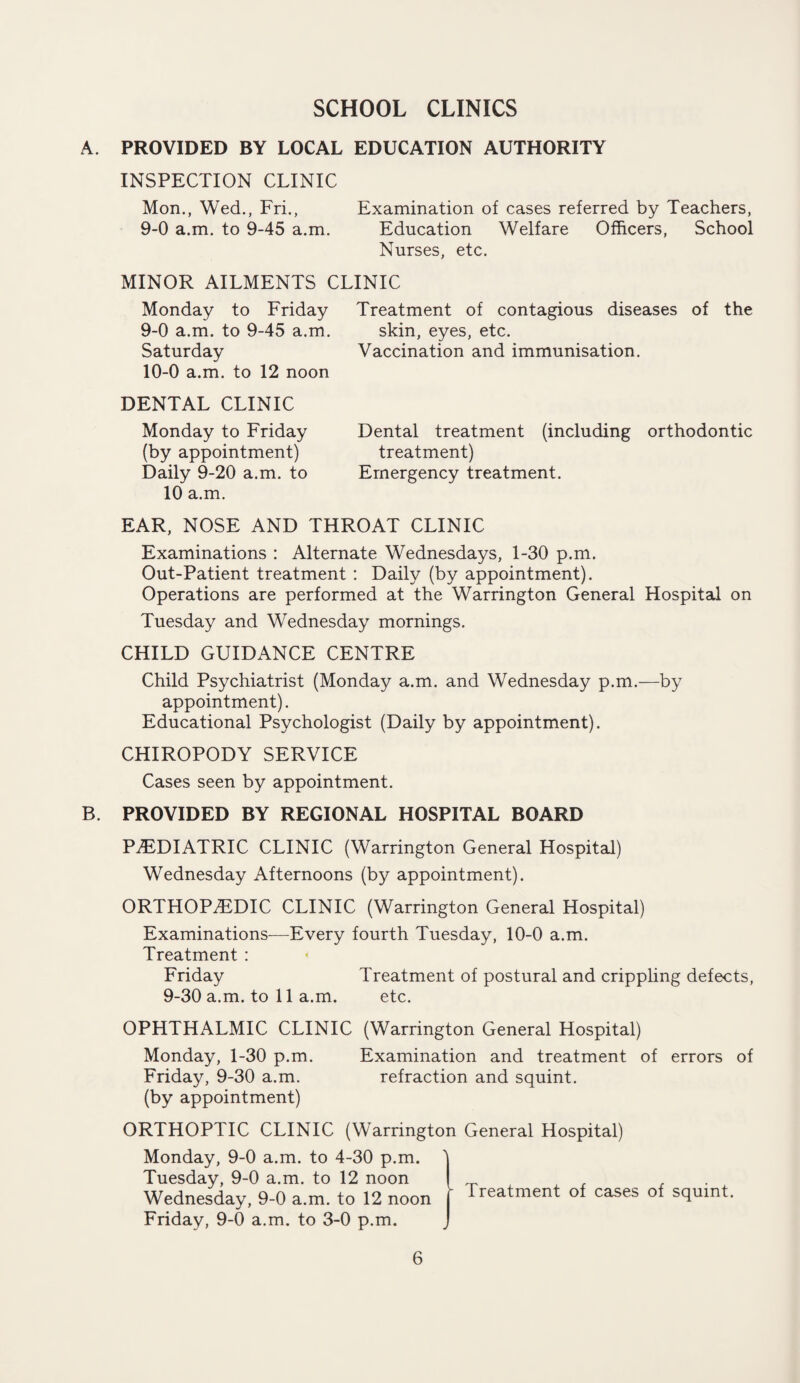 SCHOOL CLINICS A. PROVIDED BY LOCAL EDUCATION AUTHORITY INSPECTION CLINIC Mon., Wed., Fri., Examination of cases referred by Teachers, 9-0 a.m. to 9-45 a.m. Education Welfare Officers, School Nurses, etc. MINOR AILMENTS CLINIC Monday to Friday Treatment of contagious diseases of the 9- 0 a.m. to 9-45 a.m. skin, eyes, etc. Saturday Vaccination and immunisation. 10- 0 a.m. to 12 noon DENTAL CLINIC Monday to Friday Dental treatment (including orthodontic (by appointment) treatment) Daily 9-20 a.m. to Emergency treatment. 10 a.m. EAR, NOSE AND THROAT CLINIC Examinations : Alternate Wednesdays, 1-30 p.m. Out-Patient treatment : Daily (by appointment). Operations are performed at the Warrington General Hospital on Tuesday and Wednesday mornings. CHILD GUIDANCE CENTRE Child Psychiatrist (Monday a.m. and Wednesday p.m.—by appointment). Educational Psychologist (Daily by appointment). CHIROPODY SERVICE Cases seen by appointment. B. PROVIDED BY REGIONAL HOSPITAL BOARD PAEDIATRIC CLINIC (Warrington General Hospital) Wednesday Afternoons (by appointment). ORTHOPAEDIC CLINIC (Warrington General Hospital) Examinations—Every fourth Tuesday, 10-0 a.m. Treatment : Friday Treatment of postural and crippling defects, 9-30 a.m. to 11 a.m. etc. OPHTHALMIC CLINIC (Warrington General Hospital) Monday, 1-30 p.m. Examination and treatment of errors of Friday, 9-30 a.m. refraction and squint. (by appointment) ORTHOPTIC CLINIC (Warrington General Hospital) Monday, 9-0 a.m. to 4-30 p.m. 1 Tuesday, 9-0 a.m. to 12 noon | . Wednesday, 9-0 a.m. to 12 noon f ireatmenl °f cases of squint. Friday, 9-0 a.m. to 3-0 p.m. J