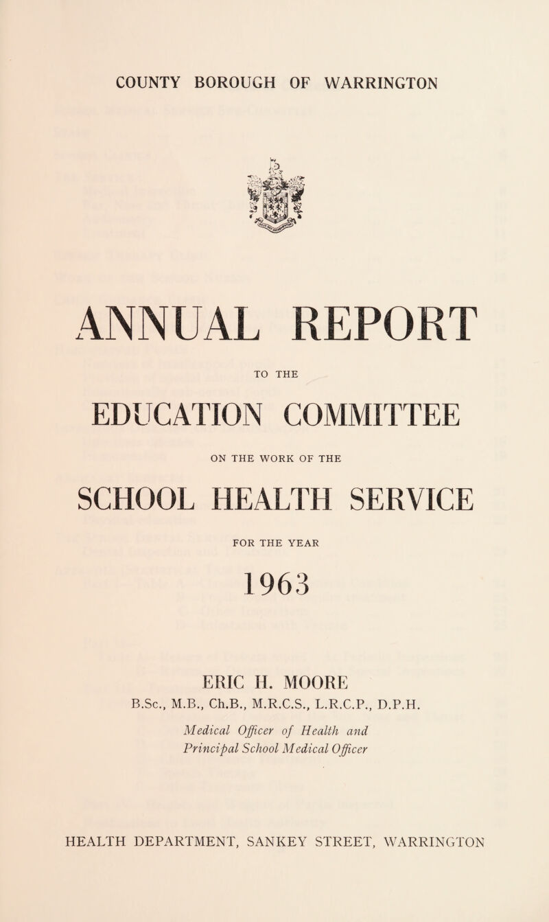 COUNTY BOROUGH OF WARRINGTON ANNUAL REPORT TO THE EDUCATION COMMITTEE ON THE WORK OF THE SCHOOL HEALTH SERVICE FOR THE YEAR 1963 ERIC H. MOORE B.Sc., M.B., Ch.B., M.R.C.S., L.R.C.P., D.P.H. Medical Officer of Health and Principal School Medical Officer