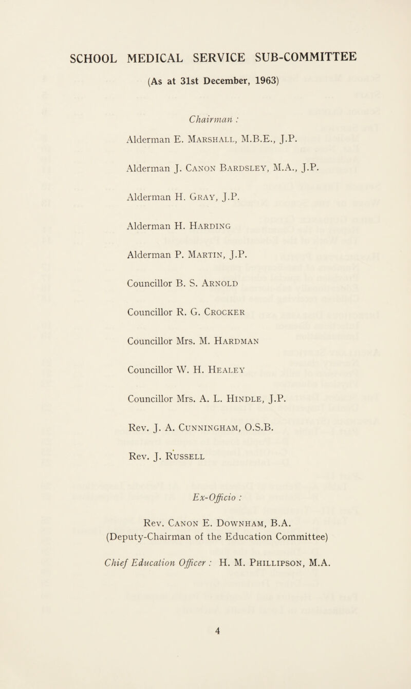 SCHOOL MEDICAL SERVICE SUB-COMMITTEE (As at 31st December, 1963) Chairman : Alderman E. Marshall, M.B.E., J.P. Alderman J. Canon Bardsley, M.A., J.P. Alderman H. Gray, J.P. Alderman H. Harding Alderman P. Martin, J.P. Councillor B. S. Arnold Councillor R. G. Crocker Councillor Mrs. M. Hardman Councillor W. H. Healey Councillor Mrs. A. L. Hindle, J.P. Rev. J. A. Cunningham, O.S.B. » Rev. J. Russell Ex-Off do : Rev. Canon E. Downham, B.A. (Deputy-Chairman of the Education Committee) Chief Education Officer : H. M. Phillipson, M.A.