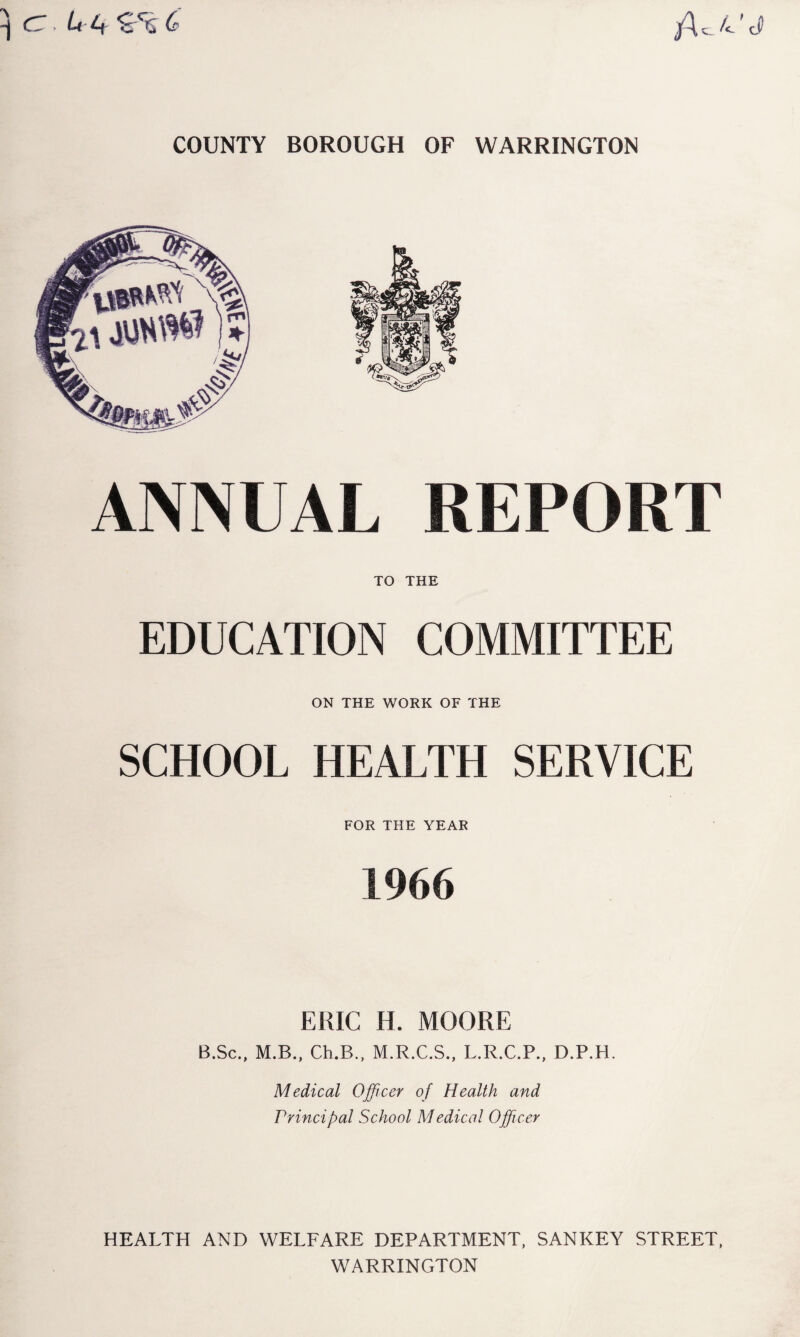 cz,(? jA c_ d> COUNTY BOROUGH OF WARRINGTON ANNUAL REPORT TO THE EDUCATION COMMITTEE ON THE WORK OF THE SCHOOL HEALTH SERVICE FOR THE YEAR 1966 EKIC H. MOORE B.Sc., M.B., Ch.B., M.R.C.S., L.R.C.P., D.P.H. Medical Officer of Health and Principal School Medical Officer HEALTH AND WELFARE DEPARTMENT, SANKEY STREET, WARRINGTON