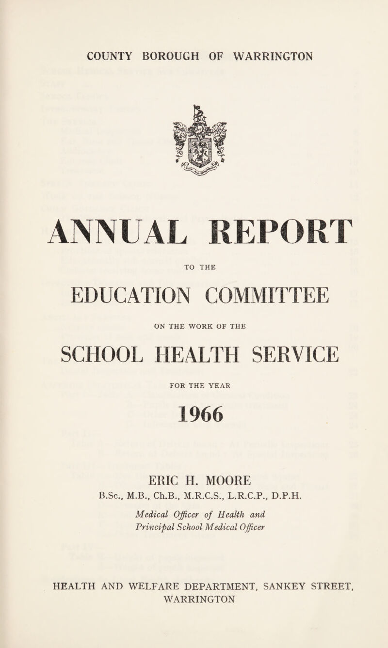 COUNTY BOROUGH OF WARRINGTON ANNUAL REPORT TO THE EDUCATION COMMITTEE ON THE WORK OF THE SCHOOL HEALTH SERVICE FOR THE YEAR 1966 ERIC H. MOORE B.Sc., M.B., Ch.B., M.R.C.S., L.R.C.P., D.P.H. Medical Officer of Health and Principal School Medical Officer HEALTH AND WELFARE DEPARTMENT, SANKEY STREET, WARRINGTON