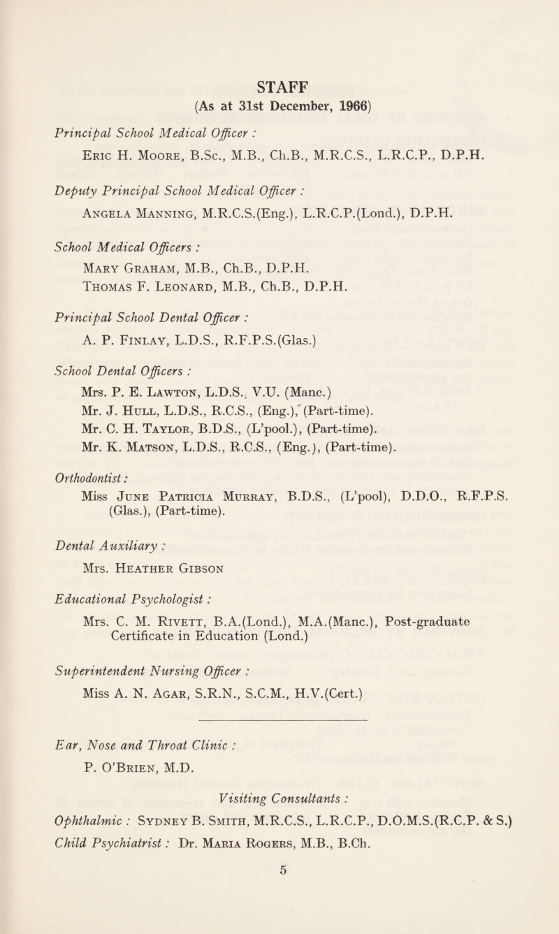 STAFF (As at 31st December, 1966) Principal School Medical Officer : Eric H. Moore, B.Sc., M.B., Ch.B., M.R.C.S., L.R.C.P., D.P.H. Deputy Principal School Medical Officer : Angela Manning, M.R.C.S.(Eng.), L.R.C.P.(LoncL), D.P.H. School Medical Officers : Mary Graham, M.B., Ch.B., D.P.H. Thomas F. Leonard, M.B., Ch.B., D.P.H. Principal School Dental Officer : A. P. Finlay, L.D.S., R.F.P.S.(Glas.) School Dental Officers : Mrs. P. E. Lawton, L.D.S.. V.U. (Mane.) Mr. J. Hull, L.D.S., R.C.S., (Eng.),' (Part-time). Mr. C. H. Taylor, B.D.S., (L’pool.), (Part-time). Mr. K. Matson, L.D.S., R.C.S., (Eng.), (Part-time). Orthodontist: Miss June Patricia Murray, B.D.S., (L’pool), D.D.O., R.E.P.S. (Glas.), (Part-time). Dental Auxiliary : Mrs. Heather Gibson Educational Psychologist: Mrs. C. M. Rivett, B.A.(Lond.), M.A.(Mane.), Post-graduate Certificate in Education (Lond.) Superintendent Nursing Officer : Miss A. N. Agar, S.R.N., S.C.M., H.V.(Cert) Ear, Nose and Throat Clinic : P. O’Brien, M.D. Visiting Consultants : Ophthalmic : Sydney B. Smith, M.R.C.S., L.R.C.P., D.O.M.S.(R.C.P. & S.) Child Psychiatrist: Dr. Maria Rogers, M.B., B.Ch. 6