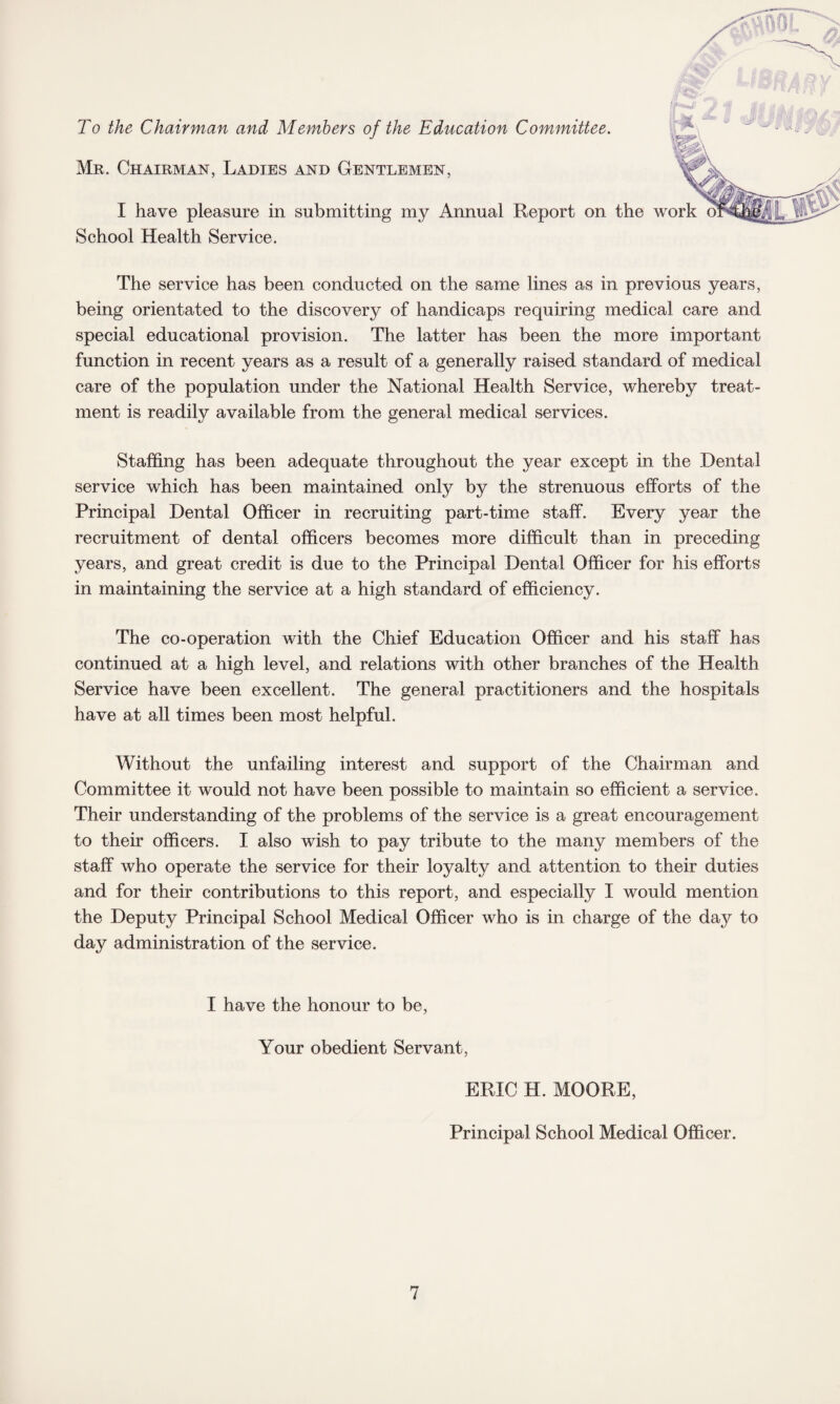 To the Chairman and Members of the Education Committee. Mr. Chairman, Ladies and Gentlemen, I have pleasure in submitting my Annual Report on the School Health Service. The service has been conducted on the same lines as in previous years, being orientated to the discovery of handicaps requiring medical care and special educational provision. The latter has been the more important function in recent years as a result of a generally raised standard of medical care of the population under the National Health Service, whereby treat¬ ment is readily available from the general medical services. Staffing has been adequate throughout the year except in the Dental service which has been maintained only by the strenuous efforts of the Principal Dental Officer in recruiting part-time staff. Every year the recruitment of dental officers becomes more difficult than in preceding years, and great credit is due to the Principal Dental Officer for his efforts in maintaining the service at a high standard of efficiency. The co-operation with the Chief Education Officer and his staff has continued at a high level, and relations with other branches of the Health Service have been excellent. The general practitioners and the hospitals have at all times been most helpful. Without the unfailing interest and support of the Chairman and Committee it would not have been possible to maintain so efficient a service. Their understanding of the problems of the service is a great encouragement to their officers. I also wish to pay tribute to the many members of the staff who operate the service for their loyalty and attention to their duties and for their contributions to this report, and especially I would mention the Deputy Principal School Medical Officer who is in charge of the day to day administration of the service. I have the honour to be, Your obedient Servant, ERIC H. MOORE, Principal School Medical Officer.