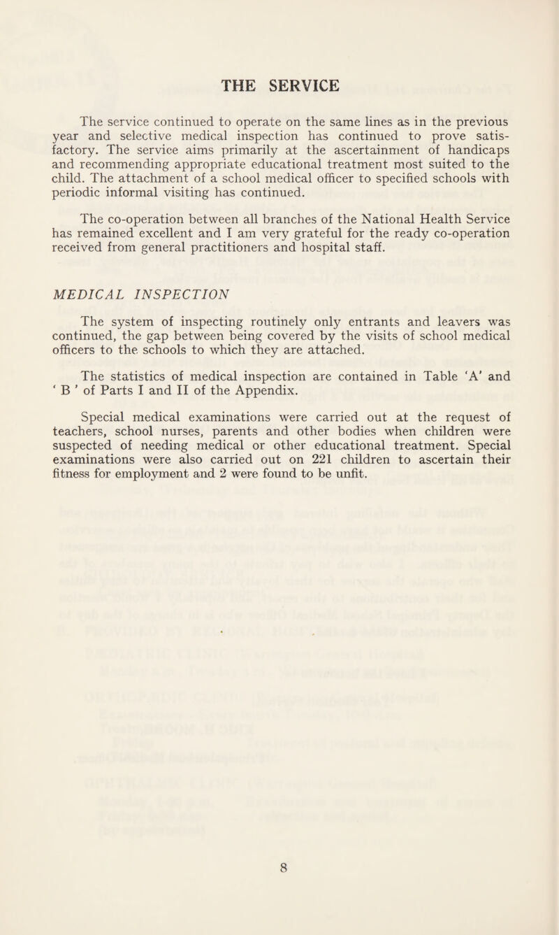 THE SERVICE The service continued to operate on the same lines as in the previous year and selective medical inspection has continued to prove satis¬ factory. The service aims primarily at the ascertainment of handicaps and recommending appropriate educational treatment most suited to the child. The attachment of a school medical officer to specified schools with periodic informal visiting has continued. The co-operation between all branches of the National Health Service has remained excellent and I am very grateful for the ready co-operation received from general practitioners and hospital staff. MEDICAL INSPECTION The system of inspecting routinely only entrants and leavers was continued, the gap between being covered by the visits of school medical officers to the schools to which they are attached. The statistics of medical inspection are contained in Table 'A' and ‘ B ’ of Parts I and II of the Appendix. Special medical examinations were carried out at the request of teachers, school nurses, parents and other bodies when children were suspected of needing medical or other educational treatment. Special examinations were also carried out on 221 children to ascertain their fitness for employment and 2 were found to be unfit.