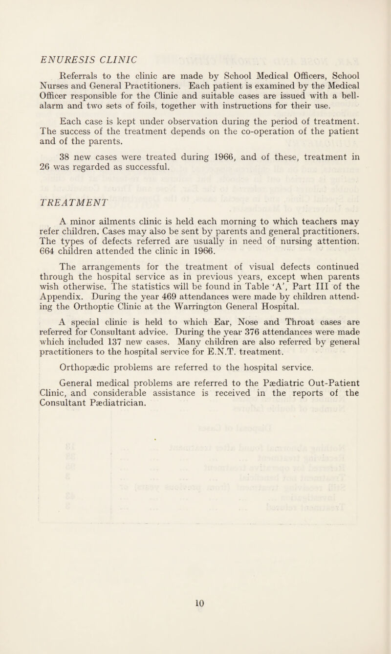 ENURESIS CLINIC Referrals to the clinic are made by School Medical Officers, School Nurses and General Practitioners. Each patient is examined by the Medical Officer responsible for the Clinic and suitable cases are issued with a bell- alarm and two sets of foils, together with instructions for their use. Each case is kept under observation during the period of treatment. The success of the treatment depends on the co-operation of the patient and of the parents. 38 new cases were treated during 1966, and of these, treatment in 26 was regarded as successful. TREATMENT A minor ailments clinic is held each morning to which teachers may refer children. Cases may also be sent by parents and general practitioners. The types of defects referred are usually in need of nursing attention. 664 children attended the clinic in 1966. The arrangements for the treatment of visual defects continued through the hospital service as in previous years, except when parents wish otherwise. The statistics will be found in Table ‘A’, Part III of the Appendix. During the year 469 attendances were made by children attend¬ ing the Orthoptic Clinic at the Warrington General Hospital. A special clinic is held to which Ear, Nose and Throat cases are referred for Consultant advice. During the year 376 attendances were made which included 137 new cases. Many children are also referred by general practitioners to the hospital service for E.N.T. treatment. Orthopaedic problems are referred to the hospital service. General medical problems are referred to the Paediatric Out-Patient Clinic, and considerable assistance is received in the reports of the Consultant Paediatrician.