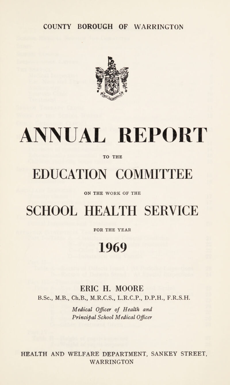 ANNUAL REPORT TO THE EDUCATION COMMITTEE ON THE WORK OF THE SCHOOL HEALTH SERVICE FOR THE YEAR 1969 ERIC H. MOORE B.Sc., M.B., Ch.B., M.R.C.S., L.R.C.P., D.P.H., F.R.S.H. Medical Officer of Health and Principal School Medical Officer HEALTH AND WELFARE DEPARTMENT, SANKEY STREET, WARRINGTON