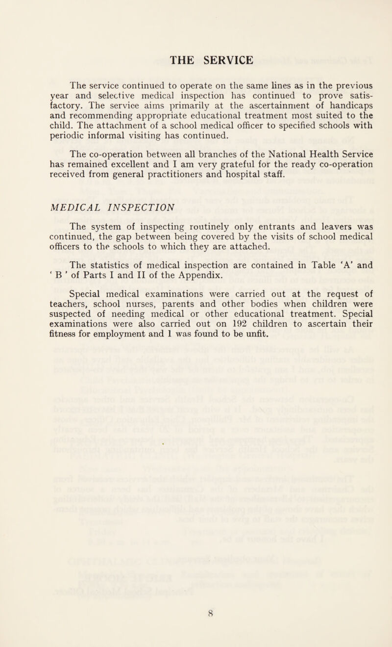 THE SERVICE The service continued to operate on the same lines as in the previous year and selective medical inspection has continued to prove satis¬ factory. The service aims primarily at the ascertainment of handicaps and recommending appropriate educational treatment most suited to the child. The attachment of a school medical officer to specified schools with periodic informal visiting has continued. The co-operation between all branches of the National Health Service has remained excellent and I am very grateful for the ready co-operation received from general practitioners and hospital staff. MEDICAL INSPECTION The system of inspecting routinely only entrants and leavers was continued, the gap between being covered by the visits of school medical officers to the schools to which they are attached. The statistics of medical inspection are contained in Table 'A' and ‘ B ’ of Parts I and II of the Appendix. Special medical examinations were carried out at the request of teachers, school nurses, parents and other bodies when children were suspected of needing medical or other educational treatment. Special examinations were also carried out on 192 children to ascertain their fitness for employment and 1 was found to be unfit.