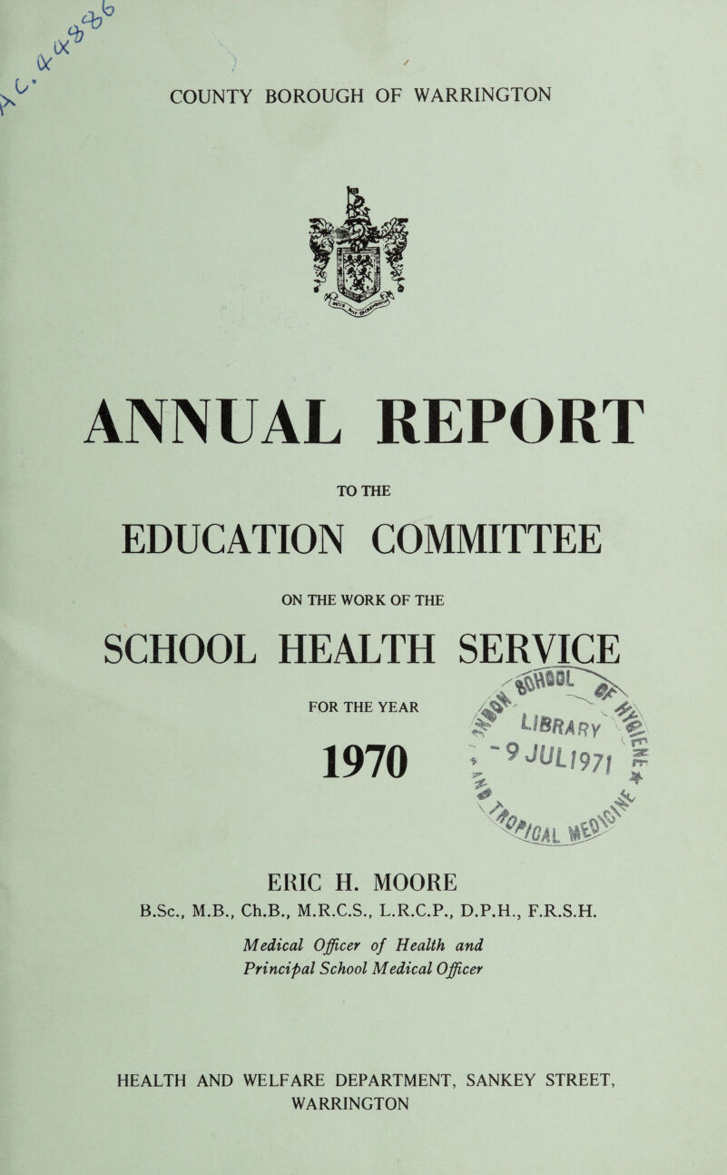 COUNTY BOROUGH OF WARRINGTON ANNUAL REPORT TO THE EDUCATION COMMITTEE ON THE WORK OF THE SCHOOL HEALTH SERVICE FOR THE YEAR 1970 ERIC H. MOORE B.Sc., M.B., Ch.B., M.R.C.S., L.R.C.P., D.P.H., F.R.S.H. Medical Officer of Health and Principal School Medical Officer HEALTH AND WELFARE DEPARTMENT, SANKEY STREET, WARRINGTON
