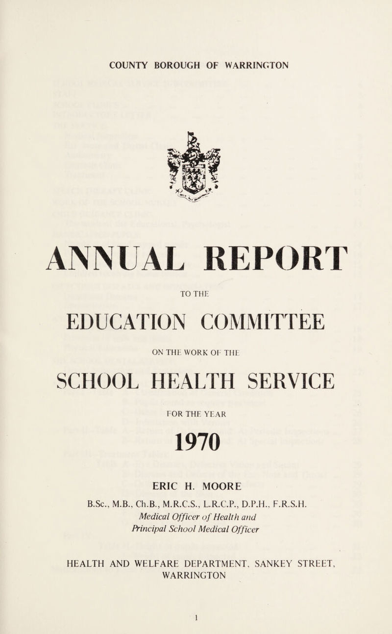 ANNUAL REPORT TO THE EDUCATION COMMITTEE ON THE WORK OE THE SCHOOL HEALTH SERVICE TOR THE YEAR 1970 ERIC H. MOORE B.Sc., M.B., Ch.B., M.R.C.S., L.R.C.P., D.P.H., F.R.S.H. Medical Officer of Health and Principal School Medical Officer HEALTH AND WELFARE DEPARTMENT, SANKEY STREET, WARRINGTON