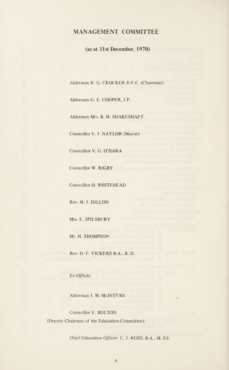 MANAGEMENT COMMITTEE (as at 31st December, 1970) Alderman R. G. CROCKER D.F.C. (Chairman) Alderman G. E. COOPER, J.P. Alderman Mrs. B. M. SHAKESHAFT Councillor E. J. NAYLOR (Mayor) Councillor V. G. O’HARA Councillor W. RIGBY Councillor H. WHITEHEAD Rev. M. J. DILLON Mrs. E. SPILSBURY Mr. H. THOMPSON Rev. D. F. VICKERS B.A., B. D. » Ex-Officio: Alderman J. M. McINTYRE Councillor E. BOLTON (Deputy-Chairman of the Education Committee) Onef Education Officer: C. J. ROSS, B.A., M. Ed.