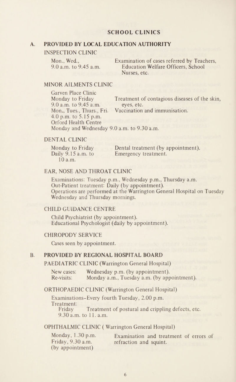 SCHOOL CLINICS A. PROVIDED BY LOCAL EDUCATION AUTHORITY INSPECTION CLINIC Mon., Wed., Examination of cases referred by Teachers, 9.0 a.m. to 9.45 a.m. Education Welfare Officers, School Nurses, etc. MINOR AILMENTS CLINIC Garven Place Clinic Monday to Friday Treatment of contagious diseases of the skin, 9.0 a.m. to 9.45 a.m. eyes, etc. Mon., Tues., Thurs., Fri. Vaccination and immunisation. 4.0 p.m. to 5.15 p.m. Orford Health Centre Monday and Wednesday 9.0 a.m. to 9.30 a.m. DENTAL CLINIC Monday to Friday Dental treatment (by appointment). Daily 9.15 a.m. to Emergency treatment. 10 a.m. EAR, NOSE AND THROAT CLINIC Examinations: Tuesday p.m., Wednesday p.m., Thursday a.m. Out-Patient treatment: Daily (by appointment). Operations are performed at the Warrington General Hospital on Tuesday Wednesday and Thursday mornings. CHILD GUIDANCE CENTRE Child Psychiatrist (by appointment). Educational Psychologist (daily by appointment). CHIROPODY SERVICE Cases seen by appointment. B. PROVIDED BY REGIONAL HOSPITAL BOARD PAEDIATRIC CLINIC (Warrington General Hospital) New cases: Wednesday p.m. (by appointment). Re-visits: Monday a.m., Tuesday a.m. (by appointment). ORTHOPAEDIC CLINIC (Warrington General Hospital) Examinations-Every fourth Tuesday, 2.00 p.m. Treatment: Friday Treatment of postural and crippling defects, etc. 9.30 a.m. to 11. a.m. OPHTHALMIC CLINIC ( Warrington General Hospital) Monday, 1.30 p.m. Examination and treatment of errors of Friday, 9.30 a.m. refraction and squint. (by appointment)