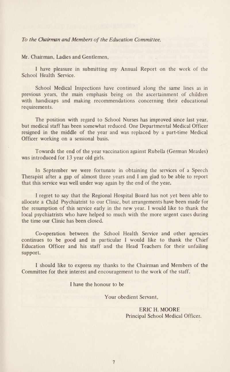 To the Chairman and Members of the Education Committee. Mr. Chairman, Ladies and Gentlemen, I have pleasure in submitting my Annual Report on the work of the School Health Service. School Medical Inspections have continued along the same lines as in previous years, the main emphasis being on the ascertainment of children with handicaps and making recommendations concerning their educational requirements. The position with regard to School Nurses has improved since last year, but medical staff has been somewhat reduced. One Departmental Medical Officer resigned in the middle of the year and was replaced by a part-time Medical Officer working on a sessional basis. Towards the end of the year vaccination against Rubella (German Measles) was introduced for 13 year old girls. In September we were fortunate in obtaining the services of a Speech Therapist after a gap of almost three years and I am glad to be able to report that this service was well under way again by the end of the year. I regret to say that the Regional Hospital Board has not yet been able to allocate a Child Psychiatrist to our Clinic, but arrangements have been made for the resumption of this service early in the new year. ! would like to thank the local psychiatrists who have helped so much with the more urgent cases during the time our Clinic has been closed. Co-operation between the School Health Service and other agencies continues to be good and in particular I would like to thank the Chief Education Officer and his staff and the Head Teachers for their unfailing support. I should like to express my thanks to the Chairman and Members of the Committee for their interest and encouragement to the work of the staff. I have the honour to be Your obedient Servant, ERIC H. MOORE Principal School Medical Officer.