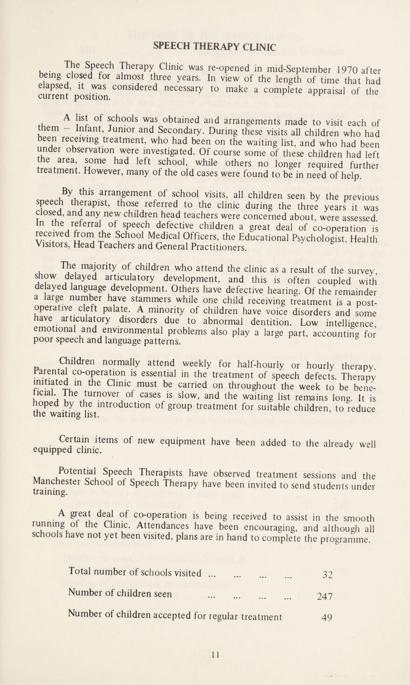 SPEECH THERAPY CLINIC The Speech Therapy Clinic was re-opened in mid-September 1970 after being closed for almost three years. In view of the length of time that had elapsed, it was considered necessary to make a complete appraisal of the current position. A list of schools was obtained and arrangements made to visit each of them - Infant, Junior and Secondary. During these visits all children who had been receiving treatment, who had been on the waiting list, and who had been under observation were investigated. Of course some of these children had left t e area, some had left school, while others no longer required further treatment. However, many of the old cases were found to be in need of help. By this arrangement of school visits, all children seen by the previous speech therapist, those referred to the clinic during the three years it was dosed, and any new children head teachers were concerned about, were assessed. In the referral of speech defective children a great deal of co-operation is received trom the School Medical Officers, the Educational Psychologist, Health Visitors, Head Teachers and General Practitioners. The majority of children who attend the clinic as a result of the survey show delayed articulatory development, and this is often coupled with delayed language development. Others have defective hearing. Of the remainder a large number have stammers while one child receiving treatment is a post¬ operative cleft palate. A minority of children have voice disorders and some have articulatory disorders due to abnormal dentition. Low intelligence emotional and environmental problems also play a large part, accounting for poor speech and language patterns. Children normally attend weekly for half-hourly or hourly therapy. Parental co-operation is essential in the treatment of speech defects Therapy initiated in the Clinic must be carried on throughout the week to be bene- lcial. The turnover ot cases is slow, and the waiting list remains long. It is hoped by the introduction of group treatment for suitable children, to reduce the waiting list. Certain items of new equipment have been added to the already well equipped clinic. Potential Speech Therapists have observed treatment sessions and the Manchester School of Speech Therapy have been invited to send students under training. A great deal of co-operation is being received to assist in the smooth runnmg ot the Clinic. Attendances have been encouraging, and although all schools have not yet been visited, plans are in hand to complete the programme. Total number of schools visited. 32 Number of children seen . 947 Number of children accepted for regular treatment 49