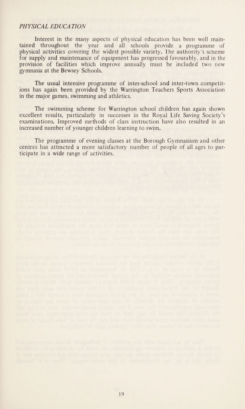 PHYSICAL EDUCATION Interest in the many aspects of physical education has been well main¬ tained throughout the year and all schools provide a programme of physical activities covering the widest possible variety. The authority's scheme for supply and maintenance of equipment has progressed favourably, and in the provision of facilities which improve annually must be included two new gymnasia at the Bewsey Schools. The usual intensive programme of inter-school and inter-town competit¬ ions has again been provided by the Warrington Teachers Sports Association in the major games, swimming and a tide tics. The swimming scheme for Warrington school children has again shown excellent results, particularly in successes in the Royal Life Saving Society’s examinations. Improved methods of class instruction have also resulted in an increased number of younger children learning to swim. The programme of evening classes at the Borough Gymnasium and other centres has attracted a more satisfactory number of people of all ages to par¬ ticipate in a wide range of activities.