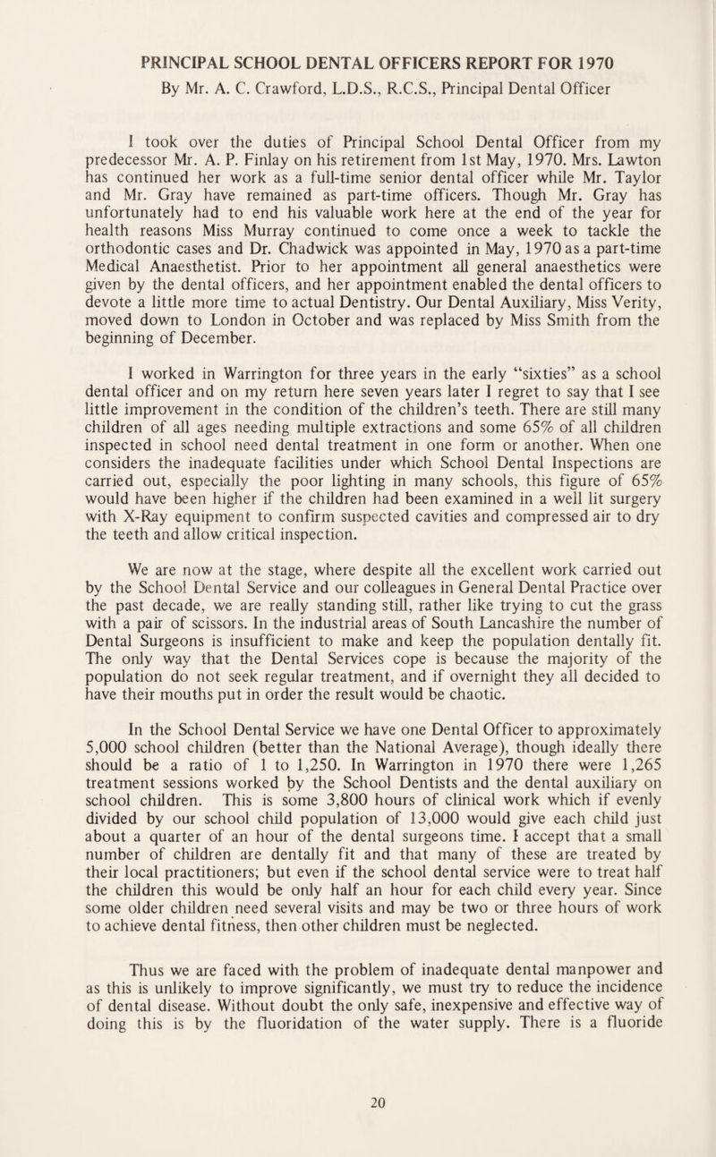 PRINCIPAL SCHOOL DENTAL OFFICERS REPORT FOR 1970 By Mr. A. C. Crawford, L.D.S., R.C.S., Principal Dental Officer I took over the duties of Principal School Dental Officer from my predecessor Mr. A. P. Finlay on his retirement from 1st May, 1970. Mrs. Lawton has continued her work as a full-time senior dental officer while Mr. Taylor and Mr. Gray have remained as part-time officers. Though Mr. Gray has unfortunately had to end his valuable work here at the end of the year for health reasons Miss Murray continued to come once a week to tackle the orthodontic cases and Dr. Chadwick was appointed in May, 1970 as a part-time Medical Anaesthetist. Prior to her appointment all general anaesthetics were given by the dental officers, and her appointment enabled the dental officers to devote a little more time to actual Dentistry. Our Dental Auxiliary, Miss Verity, moved down to London in October and was replaced by Miss Smith from the beginning of December. I worked in Warrington for three years in the early “sixties” as a school dental officer and on my return here seven years later I regret to say that I see little improvement in the condition of the children’s teeth. There are still many children of all ages needing multiple extractions and some 65% of all children inspected in school need dental treatment in one form or another. When one considers the inadequate facilities under which School Dental Inspections are carried out, especially the poor lighting in many schools, this figure of 65% would have been higher if the children had been examined in a well lit surgery with X-Ray equipment to confirm suspected cavities and compressed air to dry the teeth and allow critical inspection. We are now at the stage, where despite all the excellent work carried out by the School Dental Service and our colleagues in General Dental Practice over the past decade, we are really standing still, rather like trying to cut the grass with a pair of scissors. In the industrial areas of South Lancashire the number of Dental Surgeons is insufficient to make and keep the population dentally fit. The only way that the Dental Services cope is because the majority of the population do not seek regular treatment, and if overnight they all decided to have their mouths put in order the result would be chaotic. In the School Dental Service we have one Dental Officer to approximately 5,000 school children (better than the National Average), though ideally there should be a ratio of 1 to 1,250. In Warrington in 1970 there were 1,265 treatment sessions worked by the School Dentists and the dental auxiliary on school children. This is some 3,800 hours of clinical work which if evenly divided by our school child population of 13,000 would give each child just about a quarter of an hour of the dental surgeons time. I accept that a small number of children are dentally fit and that many of these are treated by their local practitioners; but even if the school dental service were to treat half the children this would be only half an hour for each child every year. Since some older children need several visits and may be two or three hours of work to achieve dental fitness, then other children must be neglected. Thus we are faced with the problem of inadequate dental manpower and as this is unlikely to improve significantly, we must try to reduce the incidence of dental disease. Without doubt the only safe, inexpensive and effective way of doing this is by the fluoridation of the water supply. There is a fluoride