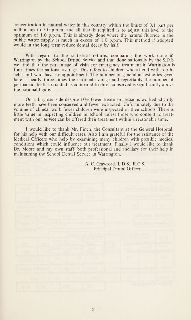 concentration in natural water in this country within the limits of 0.1 part per million up to 5.0 p.p.m. and all that is required is to adjust this level to the optimum of 1.0 p.p.m. This is already done where the natural fluoride in the public water supply is much in excess of 1.0 p.p.m. This method if adopted would in the long term reduce dental decay by half. With regard to the statistical returns, comparing the work done in Warrington by the School Dental Service and that done nationally by the S.D.S we find that the percentage of visits for emergency treatment in Warrington is four times the national average. This refers to children who attend with tooth¬ ache and who have no appointment. The number of general anaesthetics given here is nearly three times the national average and regrettably the number of permanent teeth extracted as compared to those conserved is significantly above the national figure. On a brighter side despite 10% fewer treatment sessions worked, slightly more teeth have been conserved and fewer extracted. Unfortunately due to the volume of clinical work fewer children were inspected in their schools. There is little value in inspecting children in school unless those who consent to treat¬ ment with our service can be offered their treatment within a reasonable time. 1 would like to thank Mr. Finch, the Consultant at the General Hospital, for his help with our difficult cases. Also 1 am grateful for the assistance of the Medical Officers who help by examining many children with possible medical conditions which could influence our treatment. Finally I would like to thank Dr. Moore and my own staff, both professional and ancillary for their help in maintaining the School Dental Service in Warrington. A. C. Crawford, L.D.S., R.C.S*, Principal Dental Officer