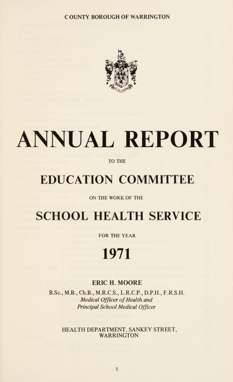 ANNUAL REPORT TO THE EDUCATION COMMITTEE ON THE WORK.OF THE SCHOOL HEALTH SERVICE FOR THE YEAR 1971 ERIC H. MOORE B.Sc., M.B., Ch.B., M.R.C.S., L.R.C.P., D.P.H., F.R.S.H. Medical Officer of Health and Principal School Medical Officer HEALTH DEPARTMENT, SANKEY STREET, WARRINGTON