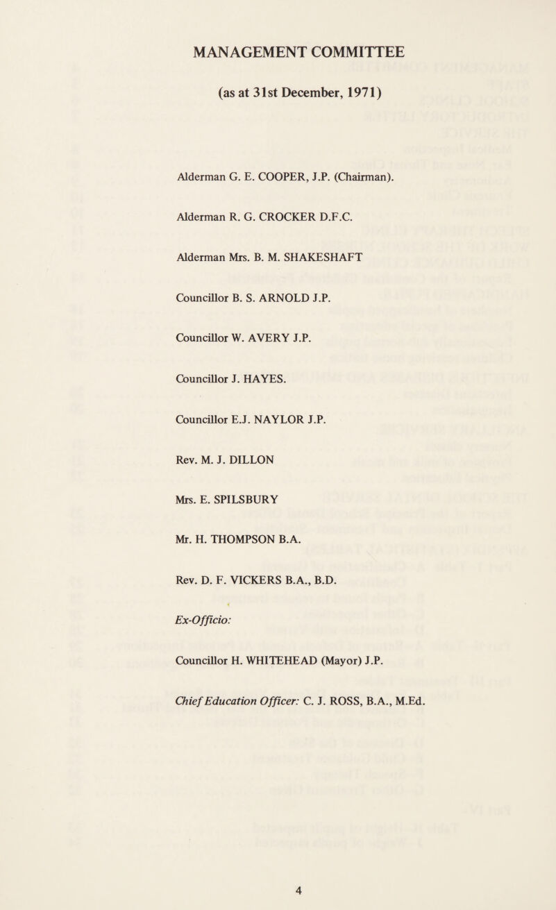 MANAGEMENT COMMITTEE (as at 31st December, 1971) Alderman G. E. COOPER, J.P. (Chairman). Alderman R. G. CROCKER D.F.C. Alderman Mrs. B. M. SHAKESHAFT Councillor B. S. ARNOLD J.P. Councillor W. AVERY J.P. Councillor J. HAYES. Councillor E.J. NAYLOR J.P. Rev. M. J. DILLON Mrs. E. SPILSBURY Mr. H. THOMPSON B.A. Rev. D. F. VICKERS B.A., B.D. * Ex-Officio: Councillor H. WHITEHEAD (Mayor) J.P. Chief Education Officer: C. J. ROSS, B.A., M.Ed.