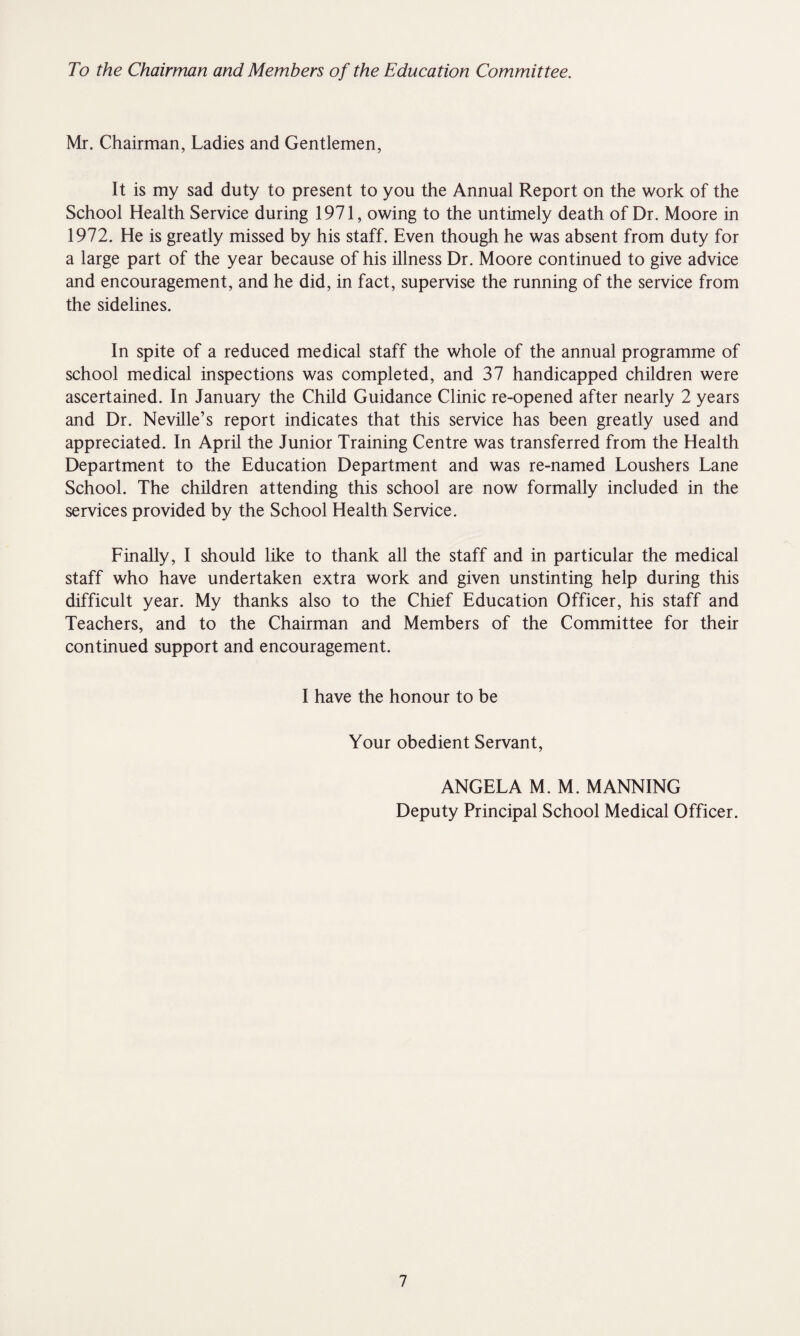 To the Chairman and Members of the Education Committee. Mr. Chairman, Ladies and Gentlemen, It is my sad duty to present to you the Annual Report on the work of the School Health Service during 1971, owing to the untimely death of Dr. Moore in 1972. He is greatly missed by his staff. Even though he was absent from duty for a large part of the year because of his illness Dr. Moore continued to give advice and encouragement, and he did, in fact, supervise the running of the service from the sidelines. In spite of a reduced medical staff the whole of the annual programme of school medical inspections was completed, and 37 handicapped children were ascertained. In January the Child Guidance Clinic re-opened after nearly 2 years and Dr. Neville’s report indicates that this service has been greatly used and appreciated. In April the Junior Training Centre was transferred from the Health Department to the Education Department and was re-named Loushers Lane School. The children attending this school are now formally included in the services provided by the School Health Service. Finally, I should like to thank all the staff and in particular the medical staff who have undertaken extra work and given unstinting help during this difficult year. My thanks also to the Chief Education Officer, his staff and Teachers, and to the Chairman and Members of the Committee for their continued support and encouragement. I have the honour to be Your obedient Servant, ANGELA M. M. MANNING Deputy Principal School Medical Officer.